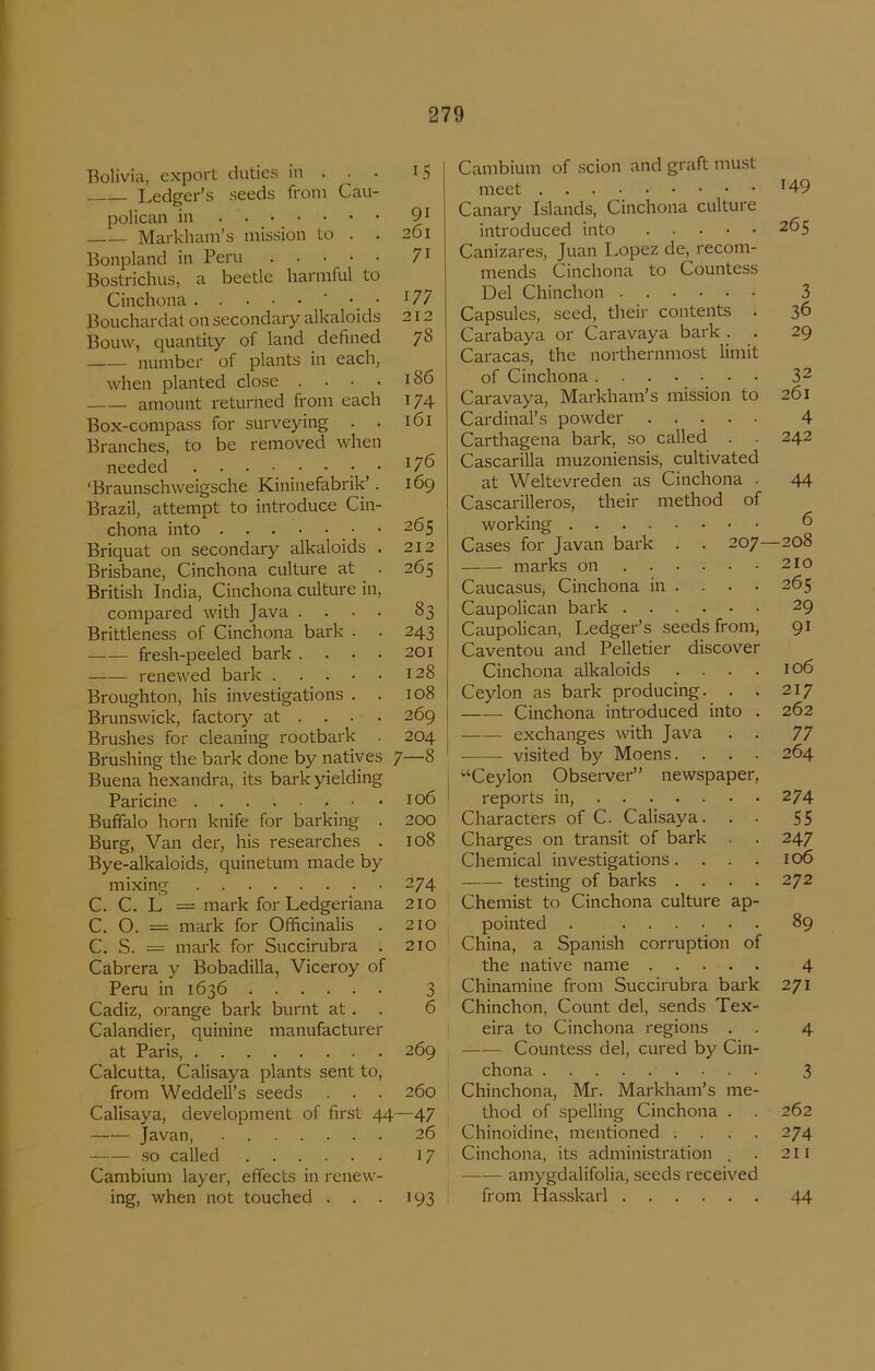 Bolivia, export dutics in . ^ . Ledger’s seeds froin Cau- polican in . • _ • . • • • • Markham’s mission to . Bonpland in Peru Bostrichus, a beetle harmful to Cinchona ' • • Bouchardat on secondary alkaloids Bouw, quantity of land defined number of plants in each, when planted close . amount returned froni each Box-conipass for surveying Branches, to be removed whei needed • ‘Braunschweigsche Kininefabrik’ Brazil, attempt to introducé Cin chona into Briquat on secondary alkaloids Brisbane, Cinchona culture at British India, Cinchona culture in compared with Java . . Brittleness of Cinchona bark fresh-peeled bark . renewed bark . . . Broughton, his investigations Brunswick, factory at . . Brushes for cleaning rootbark Brushing the bark done by natives Buena hexandra, its bark yielding Paricine Buffalo horn knife for barking . Burg, Van der, his researches . Bye-alkaloids, quinetum made by mixing C. C. L = mark for Ledgeriana C. O. = mark for Ofhcinalis C. S. = mark for Succirubra . Cabrera y Bobadilla, Viceroy of Peru in 1636 Cadiz, orange bark burnt at. Calandier, quinine manufacturer at Paris, Calcutta, Calisaya plants sent to, from Weddell’s seeds . . . Calisaya, development of first 44 Javan, .so called Cambium layer, effects in renew- ing, when not touched . . . 15 91 261 71 177 I '7 *^78 186 174 161 176 169 265 212 265 83 243 201 128 108 269 204 7-8 106 200 108 274 210 210 210 3 6 269 260 —47 26 17 193 Cambium of scion and graft must meet H9 Canary Islands, Cinchona culture introduced into Canizares, Juan Lopez de, recom- mends Cinchona to Countess Del Chinchon Capsules, seed, their contents Carabaya or Caravaya bark . Caracas, the northernmost limit of Cinchona Caravaya, Markham’s mission to Cardinal’s powder Carthagena bark, so called . . Cascarilla muzoniensis, cultivated at Weltevreden as Cinchona . Cascarilleros, their method of working 207- 265 3 36 29 32 261 4 242 44 6 208 210 265 29 91 Cases for Javan bark marks on Caucasus, Cinchona in Caupolican bark . . Caupolican, Ledger’s seeds from, Caventou and Pelletier discover Cinchona alkaloids .... 106 Ceylon as bark producing. . . 217 Cinchona introduced into . 262 exchanges with Java . . 77 visited by Moens.... 264 '■‘Ceylon Observer” newspaper, reports in, 274 Characters of C. Calisaya. . . 55 Charges on transit of bark . . 247 Chemical investigations. . . . 106 te.sting of barks .... 272 Chemist to Cinchona culture ap- pointed . ...... 89 China, a Spanish corruption of the native name 4 Chinamine from Succirubra bark 271 Chinchon, Count del, sends Tex- eira to Cinchona regions . . 4 Countess del, cured by Cin- chona 3 Chinchona, Mr. Markham’s me- thod of spelling Cinchona . . 262 Chinoidine, mentioned . . . . 274 Cinchona, its administration . . 211 amygdalifolia, seeds received from Hasskarl 44