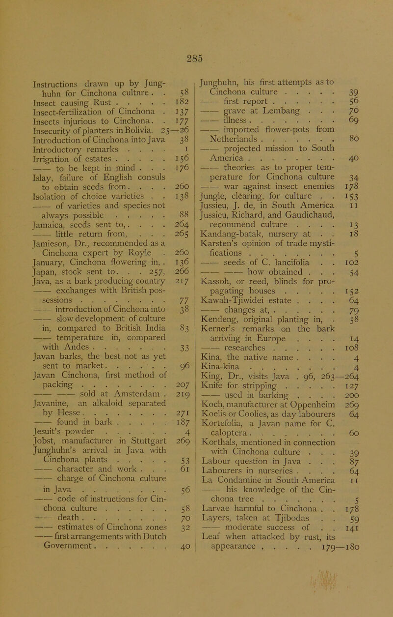 Instructions drawn up by Jung- huhn for Cinchona cultnre . . 58 Insect causing Rust 182 Insect-fertilization of Cinchona . 137 Insects injurious to Cinchona. . 177 Insecurity of planters inBolivia. 25—26 Introduction of Cinchona into Java 38 Introductory remarks .... i Irrigation of estates 156 to be kept in mind . . . 176 Islay, failure of English consuls to obtain seeds from. . . . 260 Isolation of choice varieties . . 138 of varieties and species not always possible 88 Jamaica, seeds sent to,. . . . 264 little return from, . . . 265 Jamieson, Dr., recommended as a Cinchona expert by Royle . 260 January, Cinchona flowering in, . 136 Japan, stock sent to. . .257, 266 Java, as a bark producing country 217 exchanges with British pos- sessions 77 introduction of Cinchona into 38 slow development of culture in, compared to British India 83 temperature in, compared with Andes 33 Javan barks, the best not as yet sent to market. ..... 96 Javan Cinchona, first method of packing 207 sold at Amsterdam . 219 Javanine, an alkaloid separated by Hesse 271 found in bark 187 Jesuit’s powder 4 Jobst, manufacturer in Stuttgart 269 Junghuhn’s arrival in Java with Cinchona plants 53 character and work ... 61 charge of Cinchona culture in Java 56 code of instructions for Cin- chona culture 58 death 70 estimates of Cinchona zones 32 first arrangements with Dutch Government 40 Junghuhn, his first attempts as to Cinchona culture 39 first report $6 grave at Lembang ... yo illness 69 imported flower-pots from Netherlands 80 projected mission to South America 40 theories as to proper tem- perature for Cinchona culture 34 war against insect enemies 178 Jungle, clèaring, for culture . . 153 Jussieu, J. de, in South America 11 Jussieu, Richard, and Gaudichaud, recommend culture .... 13 Kandang-batak, nurseiy at . . 18 Karsten’s opinion of trade mysti- fications 5 seeds of C. lancifolia . . 102 —■— how obtained ... 54 Kassoh, or reed, blinds for pro- pagating houses 152 Kawah-Tjiwidei estate .... 64 changes at, 79 Kendeng, original planting in, . 58 Kerner’s remarks on the bark arrivihg in Europe .... 14 researches 108 Kina, the native name .... 4 Kina-kina 4 King, Dr., visits Java . 96, 263—264 Knife for stripping 127 used in barking .... 200 Koch, manufacturer at Oppenheim 269 Koelis or Coolies, as day labourers 64 Kortefolia, a Javan name for C. caloptera 60 Korthals, mentioned in connection with Cinchona culture ... 39 Labour question in Java ... 87 Labourers in nurseries .... 64 La Condamine in South America 11 his knowledge of the Cin- chona tree 5 Larvae harmful to Cinchona . . 178 Layers, taken at Tjibodas . . 59 moderate success of . . 141 Leaf when attacked by rust, its appearance 179—180
