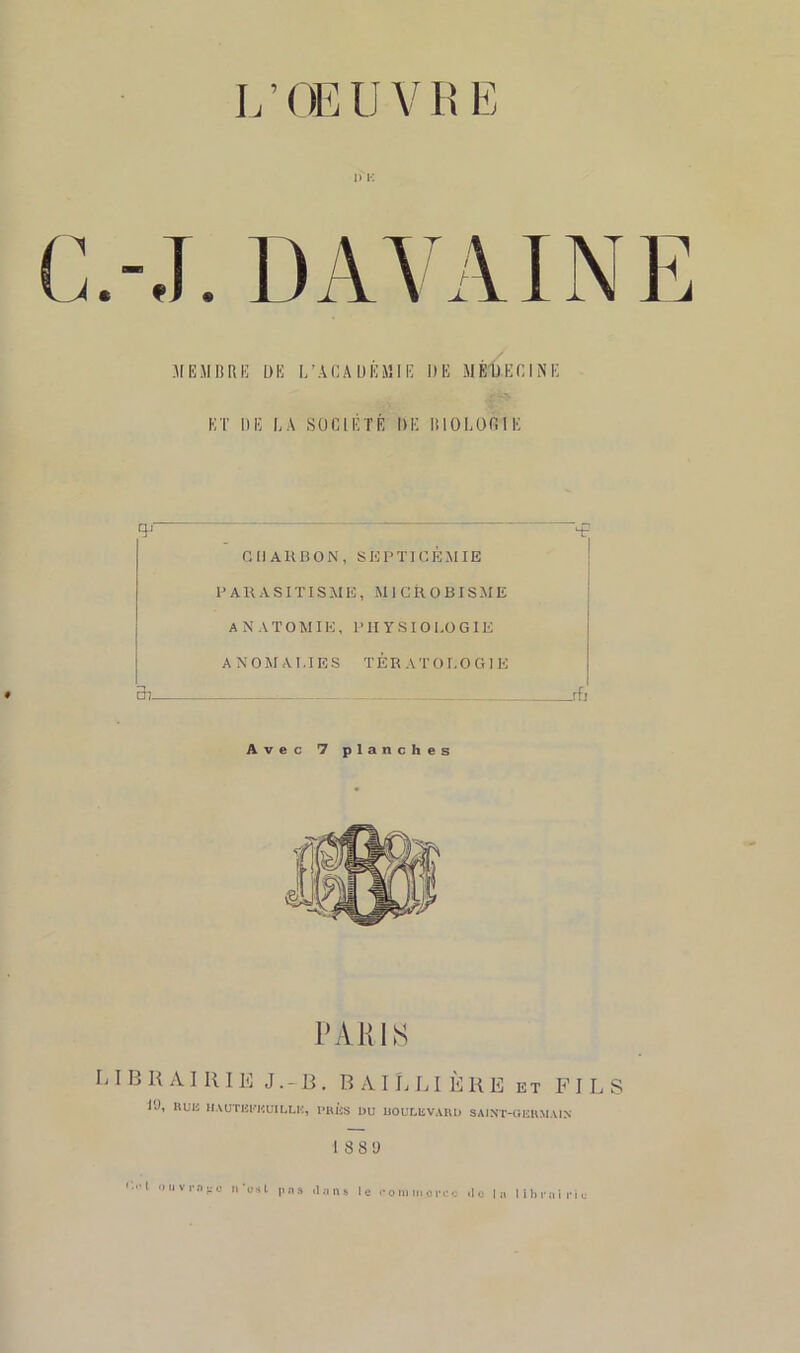 L ’ CE U V R E I) K MEMBRE DE L’ARA DEMIE DE MÉDECINE ET DE LA SOCIÉTÉ DE BIOLOGIE G 11 A H B O N , SEPTICÉMIE PARASITISME, MICROBISME A N ATOMIE, PHYSIOLOGIE ANOMALIES TERATOLOGIE « cb jfi Avec 7 planches PARIS LI B R AI R 11S J .-13. B A I h LI È K E et FILS l'J, RUE IIAUTEEKUILLIÎ, PRES DU BOULEVARD SAINT-GERMAIN 18 8 0 i.i't iiuvr&i'O n'usl |ins dans le rpinmortc do lu librairie