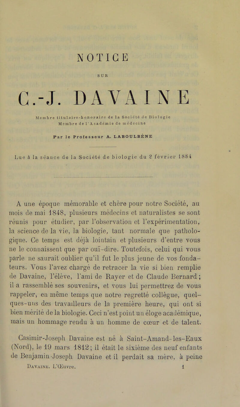 NOTICE SUR G.-J. DA VA I N E Membre titulaire-honoraire de la Société de Biologie Membre de l'Académie de médecine Par le Professeur A. LABOULBÈNE Lue à la séance de la Société de biologie du 2 février 18S4 A une époque mémorable et chère pour notre Société, au mois de mai 1848, plusieurs médecins et naturalistes se sont réunis pour étudier, par l’observation et l’expérimentation, la science de la vie, la biologie, tant normale que patholo- gique. Ce temps est déjà lointain et plusieurs d’entre vous ne le connaissent que par ouï-dire. Toutefois, celui qui vous parle ne saurait oublier qu’il fut le plus jeune de vos fonda- teurs. Vous l’avez chargé de retracer la vie si bien remplie de Davaine, l’élève, l’ami de Rayer et de Claude Bernard ; il a rassemblé ses souvenirs, et vous lui permettrez de vous rappeler, en même temps que notre regretté collègue, quel- ques-uns des travailleurs de la première heure, qui ont si bien mérité de la biologie. Ceci n’est point un éloge académique, mais un hommage rendu à un homme de cœur et de talent. Casimir-Joseph Davaine est né à Saint-Amand-les-Eaux (Nord), le lü mars 1S12; il était le sixième des neuf enfants de Benjamin-Joseph Davaine et il perdait sa mère, à peine