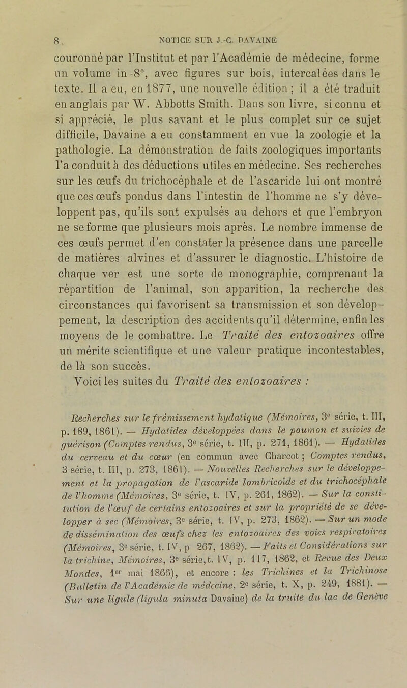 couronné par l’Institut et par l’Académie de médecine, forme un volume in-8°, avec figures sur bois, intercalées dans le texte. Il a eu, en 1877, une nouvelle édition ; il a été traduit en anglais par W. Abbotts Smith. Dans son livre, si connu et si apprécié, le plus savant et le plus complet sur ce sujet difficile, Davaine a eu constamment en vue la zoologie et la pathologie. La démonstration de faits zoologiques importants l’a conduit à des déductions utiles en médecine. Ses recherches sur les œufs du trichocéphale et de l’ascaride lui ont montré que ces œufs pondus dans l’intestin de l’homme ne s’y déve- loppent pas, qu’ils sont expulsés au dehors et que l’embryon ne se forme que plusieurs mois après. Le nombre immense de ces œufs permet d’en constater la présence dans une parcelle de matières alvines et d’assurer le diagnostic. L’hisfoire de o chaque ver est une sorte de monographie, comprenant la répartition de l’animal, son apparition, la recherche des circonstances qui favorisent sa transmission et son dévelop- pement, la description des accidents qu’il détermine, enfin les moyens de le combattre. Le Traité des entozoaires offre un mérite scientifique et une valeur pratique incontestables, de là son succès. Voici les suites du Traité des entozoaires : Recherches sur le frémissement hydatique (Mémoires, 3e série, t. III, p. 189, 1861). — Hydatides développées dans le poumon et suivies de guérison (Comptes rendus, 3e série, t. III, p. 271, 1861). — Hydatides du cerveau et du cœur (en commun avec Charcot ; Comptes rendus, 3 série, t. III, p. 273, 1861). — Nouvelles Recherches sur le développe- ment et la propagation de l'ascaride lombricoïde et du trichocéphale de l'homme (Mémoires, 3° série, t. IV, p. 261, 1862). — Sur la consti- tution de l'œuf de certains entozoaires et sur la propriété de se déve- lopper à sec (Mémoires, 3° série, t. IV, p. 273, 1862). — Sur un mode de dissémination des œufs chez les entozoaires des voies respiratoires (Mémoires, 3e série, t. IV, p 267, 1862). — Faits et Considérations sur la trichine, Mémoires, 3° série, t. IV, p. 117, 1862, et Revue des Beux Mondes, 1er mai 1866), et encore : les Trichines et la Trichinose (Bulletin de l'Académie de médecine, 2° série, t. X, p. 2-19, 1881). — Sur une ligule (ligula minuta Davaine) de la truite du lac de Genève