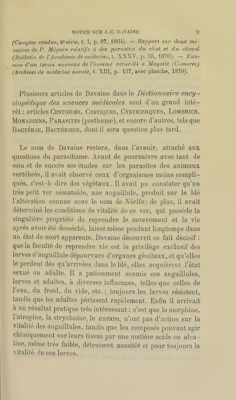 (Comptes rendus, 4esérie, t. I, p. 87, 1864). — Rapport sur deux mé- moires de P. Mêgnin relatifs à des parasites du chat et du cheval (Bulletin de VAcadémie de médecine, t. XXXV, p. 55, 1870). — Exa- men d'un tænia nouveau de l'homme recueilli à Mayotte (Cumores) (Archives de médecine navale, t. XIII, p. 137, avec planche, 1870). Plusieurs articles de Davaine dans le Dictionnaire ency- clopédique des sciences médicales sont d’un grand inté- rêt: articles Cestoides, Cystiques, Cysticerques, Lomrrics, Monadiens, Parasites (posthume), et encore d’autres, tels que Bactérie, Bactéridie, dont il sera question plus tard. Le nom de Davaine restera, dans l’avenir, attaché aux questions du parasitisme. Avant de poursuivre avec tant de soin et de succès ses études sur les parasites des animaux vertébrés, il avait observé ceux d’organismes moins compli- qués, c’est-à-dire des végétaux. Il avait pu constater qu’un très pelit ver nématoïde, une anguillule, produit sur le blé l'altération connue sous le nom de Nielle; de plus, il avait déterminé les conditions de vitalité de ce ver, qui possède la singulière propriété de reprendre le mouvement et la vie après avoir été desséché, laissé même pendant longtemps dans un état de mort apparente. Davaine découvrit ce fait décisif : que la faculté de reprendre vie est le privilège exclusif des larves d’anguillule dépourvues d’organes génitaux, et qu’elles le perdent dès qu’arrivées dans le blé, elles acquièrent l’état sexué ou adulte. Il a patiemment soumis ces anguillules, larves et adultes, à diverses influences, telles que celles de leau, du froid, du vide, etc. ; toujours les larves résistent, tandis que les adultes périssent rapidement. Enfin il arrivait à un résultat pratique très intéressant : c’est que la morphine, 1 atropine, la strychnine, le curare, n’ont pas d’action sur la vitalité des anguillules, tandis que les composés pouvant agir chimiquement sur leurs tissus par une matière acide ou alca- line, même très faible, détruisent aussitôt et pour toujours la vitalité de ces larves.