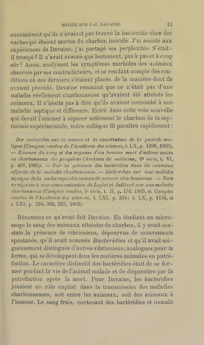 annoncèrent qu’ils n’avaient pas trouvé la bactéridie chez des vaches qui étaient mortes du charbon inoculé. J’ai assisté aux expériences de Davaine, j'ai partage ses perplexités. S était- il trompé ? Il n’avait avancé que lentement, pas à pas et à coup sûr ! Aussi, analysant les symptômes morbides des animaux observés par ses contradicteurs, et se rendant compte des con- ditions où ces derniers s’étaient placés, de la manière dont ils avaient procédé, Davaine reconnut que ce n’était pas d’une maladie réellement charbonneuse qu’avaient été atteints les animaux. Il n’hésita pas à dire qu’ils avaient succombé à une maladie septique et différente. Entré dans cette voie nouvelle qui devait l’amener à séparer nettement le charbon de la sep- ticémie expérimentale, notre collègue fit paraître rapidement : Des recherches sur la nature et la constitution de la pustule ma- ligne (Comptes rendus de l'Académie des sciences, t. LX, p. 1296,1865), — Examen du sang et des organes d'un homme mort d’œdème malin ou charbonneux des paupières (Archives de médecine, 6e série, t. VI, p. 407, 1865;. — Sur la présence des bactéridies dans les animaux affectés de la maladie charbonneuse. — Recherches sur une maladie septique delà vache regardée comme de nature charbonneuse. — Note en réponse à une communication de Leplat et Jaillard sur une maladie charbonneuse (Comptes rendus, 4° série, t. II, p. 152. 1865, et Comptes rendus de VAcadémie des sciences, t. LXI, p. 334; t. LX, p. 1134, et t. LXI, p. 334, 368, 523, 1865). Résumons ce qu'avait fait Davaine. En étudiant au micro- scope le sang des animaux atteintss du charbon, il y avait con- staté la présence de vibrioniens, dépourvus de mouvements spontanés, qu’il avait nommés Bactéridies et qu’il avait soi- gneusement distingués d’autres vibrioniens, analogues pour la forme, qui se développent dans les matières animales en putré- faction. Le caractère distinctif des bactéridies était de se for- mer pendant la vie de l’animal malade et de disparaître par la putréfaction après la mort. Pour Davaine, les bactéridies jouaient un rôle capital dans la transmission des maladies charbonneuses, soit entre les animaux, soit des animaux à l’homme. Le sang frais, contenant des bactéridies et inoculé