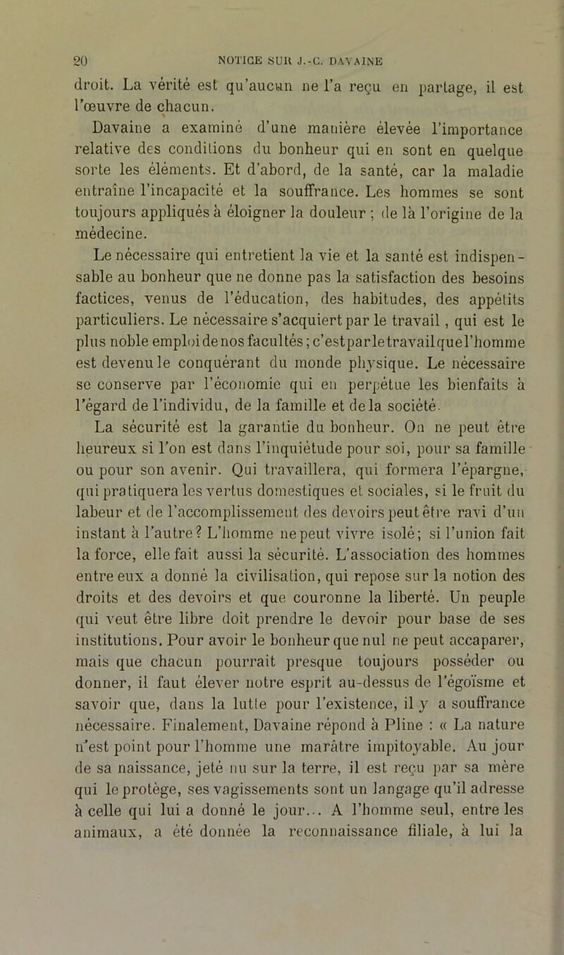 droit. La vérité est qu’aucun ne l’a reçu en partage, il est l’œuvre de chacun. % Davaine a examiné d’une manière élevée l’importance relative des conditions du bonheur qui eu sont en quelque sorte les éléments. Et d’abord, de la santé, car la maladie entraîne l’incapacité et la souffrance. Les hommes se sont toujours appliqués à éloigner la douleur ; de là l’origine de la médecine. Le nécessaire qui entretient la vie et la santé est indispen- sable au bonheur que ne donne pas la satisfaction des besoins factices, venus de l’éducation, des habitudes, des appétits particuliers. Le nécessaire s’acquiert par le travail, qui est le plus noble emploi de nos facultés ;c’estparletravailquel’homme est devenu le conquérant du monde physique. Le nécessaire se conserve par l’économie qui en perpétue les bienfaits à l’égard de l’individu, de la famille et delà société. La sécurité est la garantie du bonheur. On ne peut être heureux si l’on est dans l’inquiétude pour soi, pour sa famille ou pour son avenir. Qui travaillera, qui formera l’épargne, qui pratiquera les vertus domestiques et. sociales, si le fruit du labeur et de l’accomplissement des devoirs peut être ravi d’un instant à l’autre? L’homme ne peut vivre isolé; si l’union fait la force, elle fait aussi la sécurité. L’association des hommes entre eux a donné la civilisation, qui repose sur la notion des droits et des devoirs et que couronne la liberté. Un peuple qui veut être libre doit prendre le devoir pour base de ses institutions. Pour avoir le bonheur que nul ne peut accaparer, mais que chacun pourrait presque toujours posséder ou donner, il faut élever notre esprit au-dessus de l’égoïsme et savoir que, dans la lutte pour l’existence, il y a souffrance nécessaire. Finalement, Davaine répond à Pline : « La nature n’est point pour l’homme une marâtre impitoyable. Au jour de sa naissance, jeté nu sur la terre, il est reçu par sa mère qui le protège, ses vagissements sont un langage qu’il adresse à celle qui lui a donné le jour... A l’homme seul, entre les animaux, a été donnée la reconnaissance filiale, à lui la