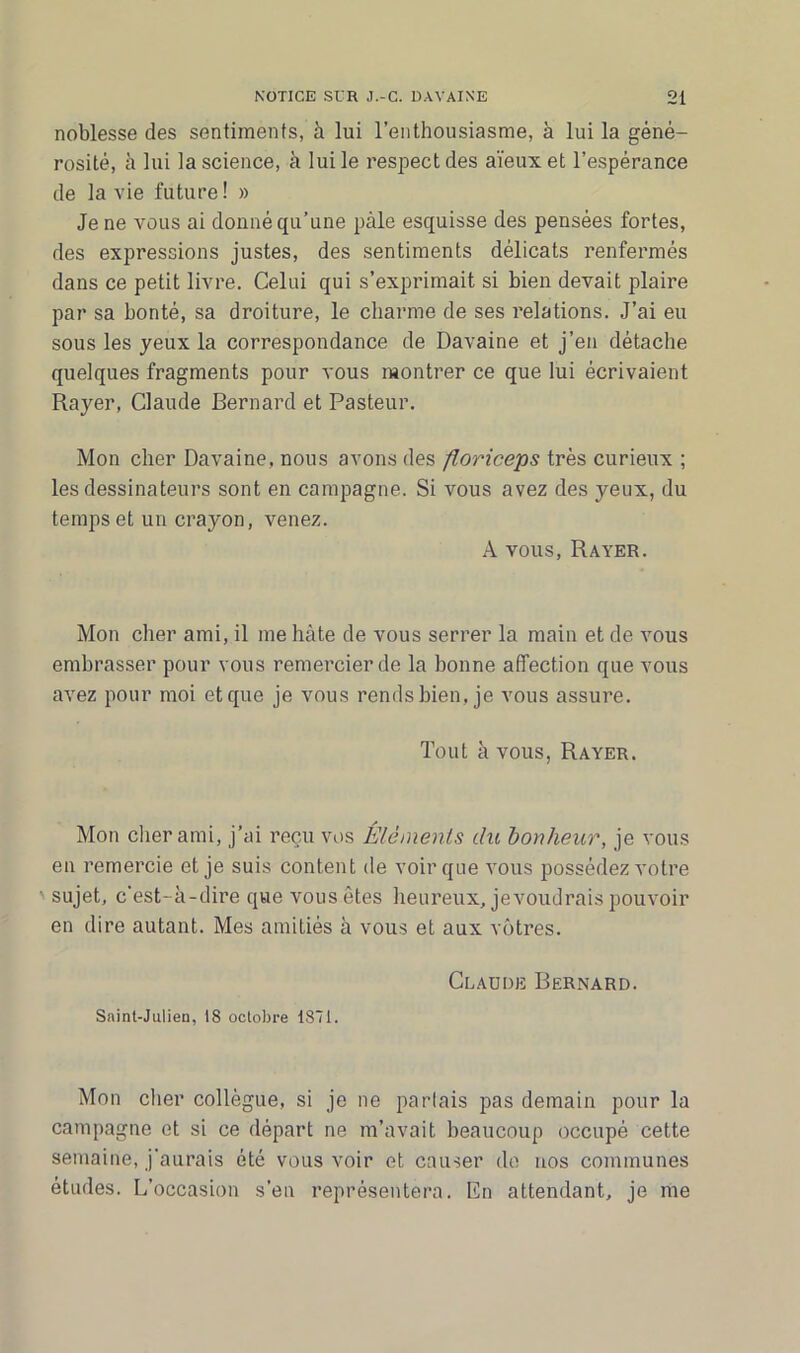 noblesse des sentiments, à lui l’enthousiasme, à lui la géné- rosité, à lui la science, à lui le respect des aïeux et l’espérance de la vie future! » Je ne vous ai donné qu’une pale esquisse des pensées fortes, des expressions justes, des sentiments délicats renfermés dans ce petit livre. Celui qui s’exprimait si bien devait plaire par sa bonté, sa droiture, le charme de ses relations. J’ai eu sous les yeux la correspondance de Davaine et j’en détache quelques fragments pour vous montrer ce que lui écrivaient Rayer, Claude Bernard et Pasteur. Mon cher Davaine, nous avons des floriceps très curieux ; les dessinateurs sont en campagne. Si vous avez des yeux, du temps et un crayon, venez. A vous, Rayer. Mon cher ami, il me hâte de vous serrer la main et de vous embrasser pour vous remercier de la bonne affection que vous avez pour moi et que je vous rends bien, je vous assure. Tout à vous, Rayer. Mon cher ami, j’ai reçu vos Éléments du bonheur, je vous en remercie et je suis content de voir que vous possédez votre sujet, c'est- à-dire que vous êtes heureux, jevoudrais pouvoir en dire autant. Mes amitiés à vous et aux vôtres. Claude Bernard. Saint-Julien, 18 octobre 1871. Mon cher collègue, si je ne parlais pas demain pour la campagne et si ce départ ne m’avait beaucoup occupé cette semaine, j'aurais été vous voir et causer de nos communes études. L’occasion s’en représentera. En attendant, je me