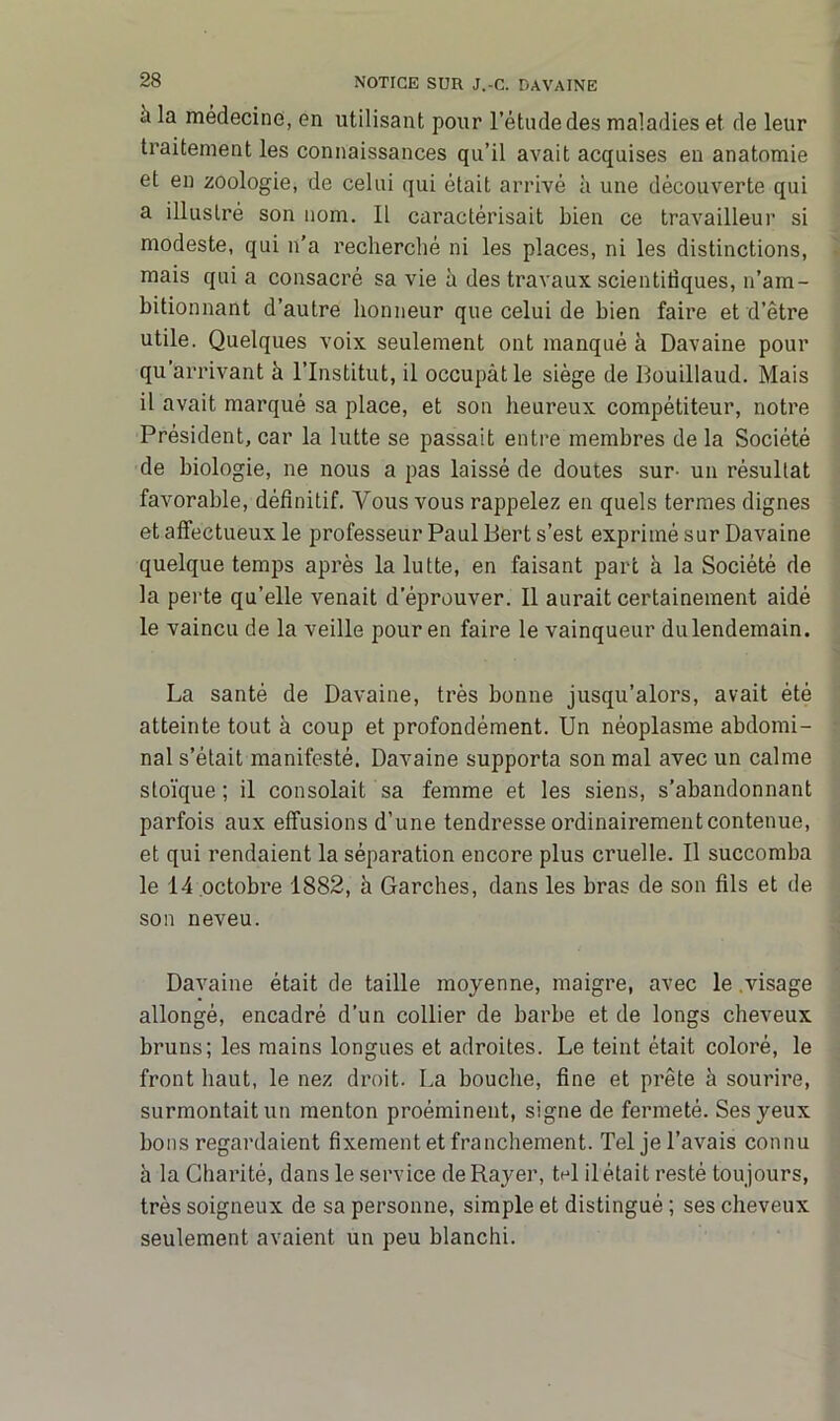 à la médecine, en utilisant pour l’étude des maladies et de leur traitement les connaissances qu’il avait acquises en anatomie et en zoologie, de celui qui était arrivé à une découverte qui a illustré son nom. Il caractérisait bien ce travailleur si modeste, qui n’a recherché ni les places, ni les distinctions, mais qui a consacré sa vie à des travaux scientifiques, n’am- bitionnant d’autre honneur que celui de bien faire et d’être utile. Quelques voix seulement ont manqué à Davaine pour qu’arrivant à l’Institut, il occupât le siège de Bouillaud. Mais il avait marqué sa place, et son heureux compétiteur, notre Président, car la lutte se passait entre membres de la Société de biologie, ne nous a pas laissé de doutes sur- un résultat favorable, définitif. Vous vous rappelez en quels termes dignes et affectueux le professeur Paul Bert s’est exprimé sur Davaine quelque temps après la lutte, en faisant part à la Société de la perte qu’elle venait d’éprouver. Il aurait certainement aidé le vaincu de la veille pour en faire le vainqueur du lendemain. La santé de Davaine, très bonne jusqu’alors, avait été atteinte tout à coup et profondément. Un néoplasme abdomi- nal s’était manifesté. Davaine supporta son mal avec un calme stoïque; il consolait sa femme et les siens, s’abandonnant parfois aux effusions d’une tendresse ordinairement contenue, et qui rendaient la séparation encore plus cruelle. Il succomba le 14 octobre 1882, h Garches, dans les bras de son fils et de son neveu. Davaine était de taille moyenne, maigre, avec le .visage allongé, encadré d’un collier de barbe et de longs cheveux bruns; les mains longues et adroites. Le teint était coloré, le front haut, le nez droit. La bouche, fine et prête à sourire, surmontait un menton proéminent, signe de fermeté. Ses yeux bons regardaient fixement et franchement. Tel je l’avais connu à la Charité, dans le service de Rayer, tel il était resté toujours, très soigneux de sa personne, simple et distingué ; ses cheveux seulement avaient un peu blanchi.