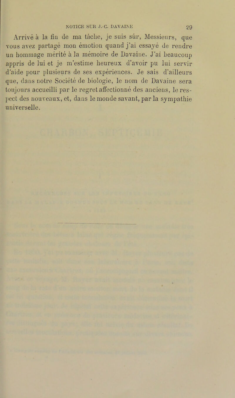 Arrivé à la fui de ma tâche, je suis sûr, Messieurs, que vous avez partagé mou émotion quand j’ai essayé de rendre un hommage mérité à la mémoire de Davaine. J’ai beaucoup appris de lui et je m’estime heureux d’avoir pu lui servir d’aide pour plusieurs de ses expériences. Je sais d'ailleurs que, dans notre Société de biologie, le nom de Davaine sera toujours accueilli par le regret affectionné des anciens, le res- pect des nouveaux, et, dans le monde savant, par la sympathie universelle.