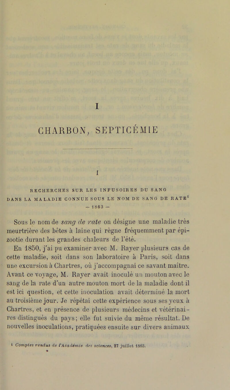 CHARBON, SEPTICÉMIE i RECHERCHES SUR LES INFUSOIRES DU SANG DANS LA MALADIE CONNUE SOUS LE NOM DE SANG DE RATE1 - 1863 — Sous le nom de sang de rate on désigne une maladie très meurtrière des bêtes à laine qui règne fréquemment par épi- zootie durant les grandes chaleurs de l’été. En 1850, j’ai pu examiner avec M. Rayer plusieurs cas de cette maladie, soit dans son laboratoire à Paris, soit dans une excursion à Chartres, où j’accompagnai ce savant maitre. Avant ce voyage, M. Rayer avait inoculé un mouton avec le sang de la rate d’un autre mouton mort de la maladie dont il est ici question, et cette inoculation avait déterminé la mort au troisième jour. Je répétai cette expérience sous ses yeux à Chartres, et en présence de plusieurs médecins et vétérinai- res distingués du pays; elle fut suivie du même résultat. De nouvelles inoculations, pratiquées ensuite sur divers animaux l Comptes rendus de l'Académie des sciences, 27 juillet 1863.