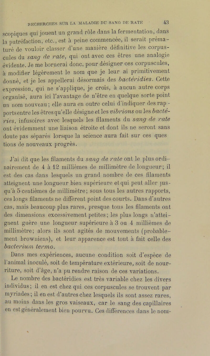 scopiques qui jouent un grand rôle dans la fermentation, dans la putréfaction, etc., est à peine commencée, il serait préma- turé de vouloir classer d'une manière définitive les corpus- cules du sang de rate, qui ont avec ces êtres une analogie évidente. Je me bornerai donc, pour désigner ces corpuscules, à modifier légèrement le nom que je leur ai primitivement donné, et je les appellerai désormais des bactéridies. Cette expression, qui ne s’applique, je crois, à aucun autre corps organisé, aura ici l’avantage de n’être en quelque sorte point un nom nouveau ; elle aura en outre celui d'indiquer des rap - portsentre les êtres qu elle désigné et les vibrions ou les bacté- ries, infusoires avec lesquels les filaments du sang de rate ont évidemment une liaison étroite et dont ils ne seront sans doute pas séparés lorsque la science aura fait sur ces ques tions de nouveaux progrès. J’ai dit que les filaments du sang de rate ont le plus ordi- nairement de 4 à 12 millièmes de millimètre de longueur; il est des cas dans lesquels un grand nombre de ces filaments atteignent une longueur bien supérieure et qui peut aller jus- qu’à 5centièmes de millimètre; sous tous les autres rapports, ces longs filaments ne diffèrent point des courts. Dans d’autres cas, mais beaucoup plus rares, presque tous les filaments ont des dimensions excessivement petites ; les plus longs n’attei- gnent guère une longueur supérieure à 3 ou 4 millièmes de millimètre; alors ils sont agités de mouvements (probable- ment browniens), et leur apparence est tout à fait celle des bacterium termo. Dans mes expériences, aucune condition soit d’espèce de l’animal inoculé, soit de température extérieure, soit de nour- riture, soit d’âge, n’a pu rendre raison de ces variations. Le nombre des bactéridies est très variable chez les divers individus ; il en est chez qui ces corpuscules se trouvent par myriades; il en est d’autres chez lesquels ils sont assez rares, au moins dans les gros vaiseaux, car le sang des capillaires en est généralement bien pourvu. Ces différences dans le nom-