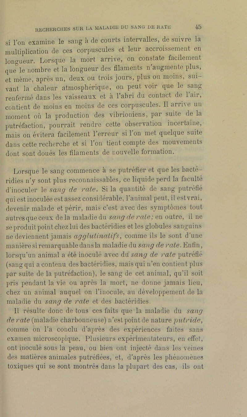 si l’on examine le sang à de courts intervalles, de suivre la multiplication de ces corpuscules et leur accroissement en longueur. Lorsque la mort arrive, on constate facilement que le nombre et la longueur des filaments n augmente plus, et même, après un, deux ou trois jours, plus ou moins, sui- vant la chaleur atmosphérique, on peut voir que le sang renfermé dans les vaisseaux et a 1 abri du contact de 1 aii, contient de moins en moins de ces corpuscules. Il arrive un moment où la production des vibrioniens, par suite de la putréfaction, pourrait rendre cette observation incertaine, mais on évitera facilement l’erreur si 1 on met quelque suite dans cette recherche et si 1 on tient compte des mouvements dont sont doués les filaments de nouvelle formation. Lorsque le sang commence à se putréfier et que les bacté- ridies n’y sont plus reconnaissables, ce liquide perd la faculté d’inoculer le sang de rate. Si la quantité de sang putréfié qui est inoculée est assez considérable, l’animal peut, il estvrai, devenir malade et périr, mais c’est avec des symptômes tout autres que ceux de la maladie du sang de rate; en outre, il ne se produit point chez lui des bactéridies et les globules sanguins ne deviennent jamais agglutinait fs, comme ils le sont d’une manière si remarquable dans la maladie du sang de rate. Enfin, lorsqu’un animal a été inoculé avec du sang de rate putréfié (sang qui a contenu des bactéridies, mais qui n’en contient plus par suite de la putréfaction), le sang de cet animal, qu'il soit pris pendant la vie ou après la mort, ne donne jamais lieu, chez un animal auquel on l’inocule, au développement delà maladie du sang de rate et des bactéridies. Il résulte donc de tous ces faits que la maladie du sang de rate (maladie charbonneuse) n’est point de nature putride, comme on l’a conclu d’après des expériences faites sans examen microscopique. Plusieurs expérimentateurs, en effet, ont inoculé sous la peau, ou bien ont injecté dans les veines des matières animales putréfiées, et, d’après les phénomènes toxiques qui se sont montrés dans la plupart des cas, ils ont