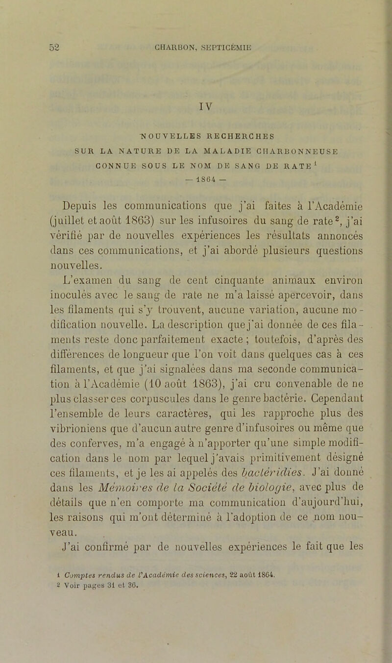 IV NOUVELLES RECHERCHES SUR LA NATURE DE LA MALADIE CHARBONNEUSE CONNUE SOUS LE NOM DE SANG DE RATE1 — 18(i4 — Depuis les communications que j’ai faites à l’Académie (juillet et août 1863) sur les infusoires du sang de rate2, j’ai vérifié par de nouvelles expériences les résultats annoncés dans ces communications, et j’ai abordé plusieurs questions nouvelles. L’examen du sang de cent cinquante animaux environ inoculés avec le sang de rate ne m’a laissé apercevoir, dans les filaments qui s’y trouvent, aucune variation, aucune mo- dification nouvelle. La description quej'ai donnée de ces fila- ments reste donc parfaitement exacte; toutefois, d’après des différences de longueur que l’on voit dans quelques cas à ces filaments, et que j’ai signalées dans ma seconde communica- tion à l’Académie (10 août 1863), j’ai cru convenable de ne plus classer ces corpuscules dans le genre bactérie. Cependant l’ensemble de leurs caractères, qui les rapproche plus des vibrioniens que d’aucun autre genre d’infusoires ou même que des conferves, m’a engagé à n’apporter qu’une simple modifi- cation dans le nom par lequel j’avais primitivement désigné ces filaments, et je les ai appelés des bactéridies. J’ai donné dans les Mémoires de la Société de biologie, avec plus de détails que n’en comporte ma communication d’aujourd’hui, les raisons qui m’ont déterminé à l'adoption de ce nom nou- veau. J’ai confirmé par de nouvelles expériences le fait que les 1 Comptes rendus de l'Académie des sciences, 22 août 1804. 2 Voir pages 31 et 36.