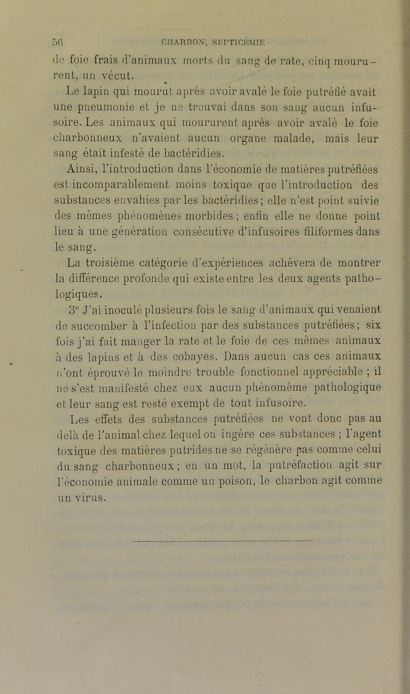 de foie frais d’animaux morts du sang de rate, cinq mouru- rent, un vécut. Le lapin qui mourut après avoir avalé le foie putréfié avait une pneumonie et je ne trouvai dans son sang aucun infu- soire. Les animaux qui moururent après avoir avalé le foie charbonneux n'avaient aucun organe malade, mais leur sang était infesté de bactéridies. Ainsi, l’introduction dans l’économie de matières putréfiées est incomparablement moins toxique que l’introduction des substances envahies parles bactéridies; elle n’est point suivie des mêmes phénomènes morbides ; enfin elle ne donne point lieu à une génération consécutive d’infusoires filiformes dans le sang. La troisième catégorie d’expériences achèvera de montrer la différence profonde qui existe entre les deux agents patho- logiques . 3° J’ai inoculé plusieurs fois le sang d’animaux qui venaient de succomber à l’infection par des substances putréfiées; six fois j’ai fait manger la rate et le foie de ces mêmes animaux à des lapins et à des cobayes. Dans aucun cas ces animaux n’ont éprouvé le moindre trouble fonctionnel appréciable ; il ne s’est manifesté chez eux aucun phénomème pathologique et leur sang est resté exempt de tout infusoire. Les effets des substances putréfiées ne vont donc pas au delà de l’animal chez lequel on ingère ces substances ; l'agent toxique des matières putrides ne se régénère pas comme celui du sang charbonneux; en un mot, la putréfaction agit sur l'économie animale comme un poison, le charbon agit comme un virus.