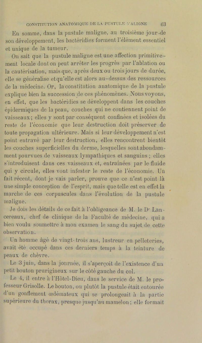 Eu somme, dans la pustule maligne, au troisième jour-de son développement, les bactéridies forment l’élément essentiel et unique de la tumeur. On sait que la pustule maligne est une affection primitive- ment locale dont on peut arrêter les progrès par l’ablation ou la cautérisation, mais que, après deux ou trois jours de durée, elle se généralise et qu’elle est alors au-dessus des ressources de la médecine. Or, la constitution anatomique de la pustule explique bien la succession de ces phénomènes. Nous voyons, en effet, que les bactéridies se développent dans les couches épidermiques de la peau, couches qui ne contiennent point de vaisseaux; elles y sont par conséquent confinées et isolées du reste de l’économie que leur destruction doit préserver de toute propagation ultérieure. Mais si leur développement n’est point entravé par leur destruction, elles rencontrent bientôt les couches superficielles du derme, lesquelles sont abondam- ment pourvues de vaisseaux lympathiques et sanguins ; elles s’introduisent dans ces vaisseaux et, entraînées par le fluide qui y circule, elles vont infester le reste de l’économie. Un fait récent, dont je vais parler, prouve que ce n’est point là une simple conception de l’esprit, mais que telle est en effet la marche de ces corpuscules dans l’évolution de la pustule maligne. Je dois les détails de ce fait à l’obligeance de M. le Dr Lan- cereaux, chef de clinique de la Faculté de médecine, qui a bien voulu soumettre à mon examen le sang du sujet de cette observation. Un homme âgé de vingt-trois ans, lustreur en pelleteries, avait été occupé dans ces derniers temps à la teinture de peaux de chèvre. Le 3 juin, dans la journée, il s’aperçoit de l’existence d’un petit bouton prurigineux sur le côté gauche du col. Le 4, il entre à l’Hôtel-Dieu, dans le service de M. le pro- fesseur Grisolle. Le bouton, ou plutôt la pustule était entourée d un gonflement œdémateux qui se prolongeait à la partie supérieure du thorax, presque jusqu’au mamelon ; elle formait