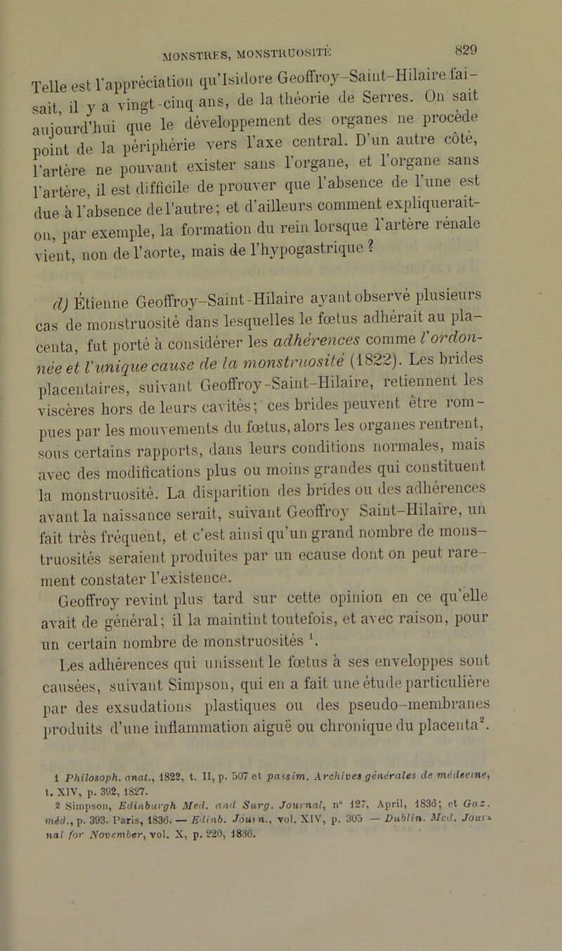 Telle est l'appréciation qu’Isidore Geoffroy-Saint-Hilaire Tai- sait il y a vingt-cinq ans, de la théorie de Serres. On sait aujourd'hui que le développement des organes ne procédé point de la périphérie vers l’axe central. D'un autre cote, l'artère ne pouvant exister sans l’organe, et l’organe sans l'artère, il est difficile de prouver que l’absence de l’une est due à l'absence de l’autre; et d’ailleurs comment expliquerait- on, par exemple, la formation du rein lorsque l'artère reuale vient, non de l’aorte, mais de l’hypogastrique ? cl) Étienne Geoffroy-Saint-Hilaire ayant observé plusieurs cas de monstruosité dans lesquelles le fœtus adhérait au pla- centa, fut porté à considérer les adhérences comme Vordon- née et l'unique cause de la monstruosité (1822). Les brides placentaires, suivant Geoffroy-Saint-Hilaire, retiennent les viscères hors de leurs cavités;' ces brides peuvent être rom- pues par les mouvements du fœtus, alors les organes rentrent, sous certains rapports, dans leurs conditions normales, mais avec des modifications plus ou moins grandes qui constituent la monstruosité. La disparition des brides ou des adhérences avant la naissance serait, suivant Geoffroy Saint-Hilaire, un fait très fréquent, et c’est ainsi qu’un grand nombre de mons- truosités seraient produites par un ecause dont on peut rare- ment constater l’existence. Geoffroy revint plus tard sur cette opinion en ce qu'elle avait de général; il la maintint toutefois, et avec raison, pour un certain nombre de monstruosités l. Les adhérences qui unissent le fœtus à ses enveloppes sont causées, suivant Simpson, qui en a fait une étude particulière par des exsudations plastiques ou des pseudo-membranes produits d’une inflammation aiguë ou chronique du placenta2. 1 Philosoph. anal., 1822, t. II, p. 507 et passim. Archives générales de médecine, t. XIV, p. 392, 1827. 2 Simpson, Edinburgh Med. and Surg. Journal, n° 127, April, 1836; et Gus. méd., p. 393. I’aris, 1830. — Edinb. Joui n., vol. XIV, p. 305 — Dublin. Med. Jour=■ nal for November, vol. X, p. 220, 1830.