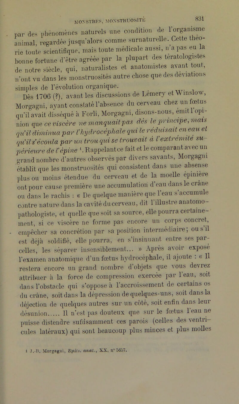 pa, des phénomènes naturels une condition de l'organisme animal, regardée jusqu’alors comme surnaturelle. Cette théo- rie toute scientifique, mais toute médicale aussi, n a pas eu la bonne fortune d'être agréée par la plupart des tératologistes de notre siècle, qui, naturalistes et anatomistes avant ont, n'ont vu dans les monstruosités autre chose que des déviations simples de l’évolution organique. Dès 1706 (?), avant les discussions de Lémery et\\ inslow, Morgagni, ayant constaté l’absence du cerveau chez un fœtus qu’il avait disséqué à Forli, Morgagni, disons-nous, emitl opi- nion que ce viscère ne manquait pas dès le principe, mais qu’il diminua par l’hydrocéphale qui le réduisait en eau et qu'ils écoula par un trou qui se trouvait à Vextrémité su- périeure de Vèpine Rappelant ce fait et le comparant avec un grand nombre d’autres observés par divers savants, Morgagni établit que les monstruosités qui consistent dans une absense plus ou moins étendue du cerveau et de la moelle épinière ont pour cause première une accumulation d’eau dans le crâne ou dans le rachis : « De quelque manière que l’eau s’accumule contre nature dans la cavité du cerveau, dit 1 illustre anatomo- pathologiste, et quelle que soit sa source, elle pourra certaine- ment, si ce viscère ne forme pas encore un corps concret, - empêcher sa concrétion par sa position intermédiaire; ou s il est déjà soldifié, elle pourra, en s’insinuant entre ses par- celles, les séparer insensiblement... » Après avoir exposé l’examen anatomique d’un fœtus hydrocéphale, il ajoute . « Il restera encore un grand nombre d’objets que vous devrez attribuer à la force de compression exercée par l'eau, soit dans l’obstacle qui s’oppose à l’accroissement de certains os du crâne, soit dans la dépression de quelques-uns, soit dans la déjection de quelques autres sur un côté, soit enfin dans leur désunion Il n’est pas douteux que sur le fœtus l’eau ne puisse distendre suffisamment ces parois (celles des ventri- cules latéraux) qui sont beaucoup plus minces et plus molles l J.-R. Morgagni, üpils. anal., XX, n° 5657.
