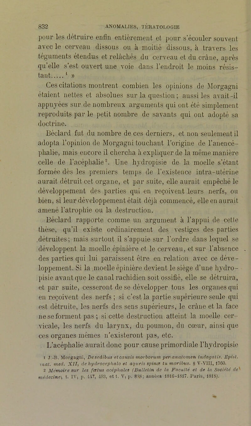 pour les détruire enfin entièrement et pour s’écouler souvent avec le cerveau dissous ou à moitié dissous, à travers les téguments étendus et relâchés du cerveau et du crâne, après qu’elle s’est ouvert une voie dans l’endroit le moins résis- tant 1 » Ces citations montrent combien les opinions de Morgagni étaient nettes et absolues sur la question ; aussi les avait-il appuyées sur de nombreux arguments qui ont été simplement reproduits par le petit nombre de savants qui ont adopté sa doctrine. Béclard fut du nombre de ces derniers, et non seulement il adopta l’opinion de Morgagni touchant l’origine de l’anencé- phalie, mais encore il chercha à expliquer de la même manière celle de l’acépbalie2. Une hydropisie de la moelle s’étant formée dès les premiers temps de l’existence intra-utérine aurait détruit cet organe, et par suite, elle aurait empêché le développement des parties qui en reçoivent leurs nerfs, ou bien, si leur développement était déjà commencé, elle en aurait amené l’atrophie ou la destruction. Béclard rapporte comme un argument à l’appui de cetle thèse, qu’il existe ordinairement des vestiges des parties détruites; mais surtout il s’appuie sur l’ordre dans lequel se développent la moelle épinière et le cerveau, et sur l’absence . des parties qui lui paraissent être en relation avec ce déve- loppement. Si la moelle épinière devient le siège d’une hydro- pisie avant que le canal rachidien soit ossifié, elle se détruira, et par suite, cesseront de se développer tous les organes qui en reçoivent des nerfs ; si c’est la partie supérieure seule qui est détruite, les nerfs des sens supérieurs, le crâne et la face ne se forment pas ; si cette destruction atteint la moelle cer- vicale, les nerfs du larynx, du poumon, du cœur, ainsi que ces organes mêmes n’existeront pas, etc. L’acéphalie aurait donc pour cause primordiale l’hydropisie 1 J.-B. Morgagni, Dcsedibus etcausis morborum peranalomen indagatis. Episl. mat. med. XII, de hydrocéphale et agaeis spinœ tu moribus. § V-VIII, 1760. 2 Mémoire sur les fœtus acéphales (Bulletin de la Faculté et de la Société de' nxidecine\ t. IV( p. 447, 403, et t. V) p. 8SS; années 1810-1S17. Paris, ISIS).