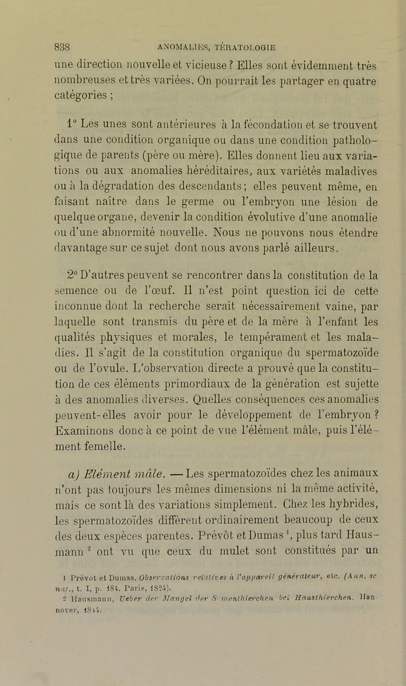 une direction nouvelle et vicieuse ? Elles sont évidemment très nombreuses et très variées. On pourrait les partager en quatre catégories ; 1° Les unes sont antérieures à la fécondation et se trouvent dans une condition organique ou dans une condition patholo- gique de parents (père ou mère). Elles donnent lieu aux varia- tions ou aux anomalies héréditaires, aux variétés maladives ou à la dégradation des descendants; elles peuvent même, en faisant naître dans le germe ou l’embryon une lésion de quelque organe, devenir la condition évolutive d’une anomalie ou d’une abnormité nouvelle. Nous ne pouvons nous étendre davantage sur ce sujet dont nous avons parlé ailleurs. 2° D’autres peuvent se rencontrer dans la constitution de la semence ou de l’œuf. Il n’est point question ici de cette inconnue dont la recherche serait nécessairement vaine, par laquelle sont transmis du père et de la mère à l’enfant les qualités physiques et morales, le tempérament et les mala- dies. Il s’agit de la constitution organique du spermatozoïde ou de l’ovule. L’observation directe a prouvé que la constitu- tion de ces éléments primordiaux de la génération est sujette à des anomalies diverses. Quelles conséquences ces anomalies peuvent-elles avoir pour le développement de l’embryon? Examinons donc à ce point de vue l’élément mâle, puis l’élé- ment femelle. a) Elément male. —Les spermatozoïdes chez les animaux n’ont pas toujours les mêmes dimensions ni la même activité, mais ce sont là des variations simplement. Chez les hybrides, les spermatozoïdes diffèrent ordinairement beaucoup de ceux des deux espèces parentes. Prévôt et Dumas \ plus tard Haus- mann 1 2 ont vu que ceux du mulet sont constitués par un 1 Prévôt et Dumas. Observations relatives à l'appareil générateur, etc. (Ann. sc nat., t. I, p. IS4. Paris, 1S24). 2 liausmann, Veber der Man g cl dpr S mentliierchen bel Hausthierchen. Han nover, ISi'i.