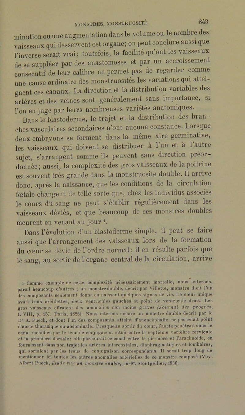 nnnution ou une augmentation dans le volume ou le nombre des vaisseaux qui desservent cet organe; on peut conclure aussi que l’inverse serait vrai; toutefois, la facilité qu’ont les vaisseaux de se suppléer par des anastomoses et par un accroissement consécutif de leur calibre ne permet pas de regarder comme une cause ordinaire des monstruosités les variations qui attei- gnent ces canaux. La direction et la distribution variables des artères et des veines sont généralement sans importance, si l’on en juge par leurs nombreuses variétés anatomiques. Dans le blastoderme, le trajet et la distribution des bran- ches vasculaires secondaires n’ont aucune constance. Lorsque deux embryons se forment dans la même aire germinative, les vaisseaux qui doivent se distribuer à 1 un et à 1 autre sujet, s’arrangent comme ils peuvent sans direction préor- donnée; aussi, la complexité des gros vaisseaux de la poitrine est souvent très grande dans la monstruosité double. Il arrive donc, après la naissance, que les conditions de la circulation fœtale changent de telle sorte que, chez les individus associés le cours du sang ne peut s’établir régulièrement dans les vaisseaux déviés, et que beaucoup de ces monstres doubles meurent en venant au jour L Dans l’évolution d’un blastoderme simple, il peut se faire aussi que l’arrangement des vaisseaux lors de la formation du cœur se dévie de l’ordre normal; il en résulte parfois que le sang, au sortir de l’organe centi’al de la circulation, arrive 1 Comme exemple de cette complexité nécessairement mortelle, nous citerons, parmi beaucoup d’autres : un monstre double, décrit par Villette, monstre dont l’un des composants seulement donna en naissant quelques signes de vie. Ce cœur unique avait trois oreillettes, deux ventricules gauches et point de ventricule droit. Les gros vaisseaux offraient des anomalies non moins graves (Journal des progrès, t. VIII, p. 157. Paris, 1828). Nous citerons encore un monstre double décrit par le Dr A. Puech, et dont l'un des composants, atteint d’anencéphalie, ne possédait point d'aorte thoracique ou abdominale. Presqueau sortir du cœur, l'aorte pénétrait dans le canal rachidien par le trou de conjugaison situé entre la septième vertèbre cervicale et la première dorsale; elle parcourait ce canal entre la pie-mère et l’arachnoïde, en fournissant dans son trajet les arteres intercostales, diaphragmatiques et lombaires, qui sortaient par les trous do conjugaison correspondants. Il serait trop long de mentionner ici toutes les autres anomalies artérielles de ce monstre composé (Vov. Albert Puech, Étude sur un monstre double, in-8°. Montpellier, 1856.