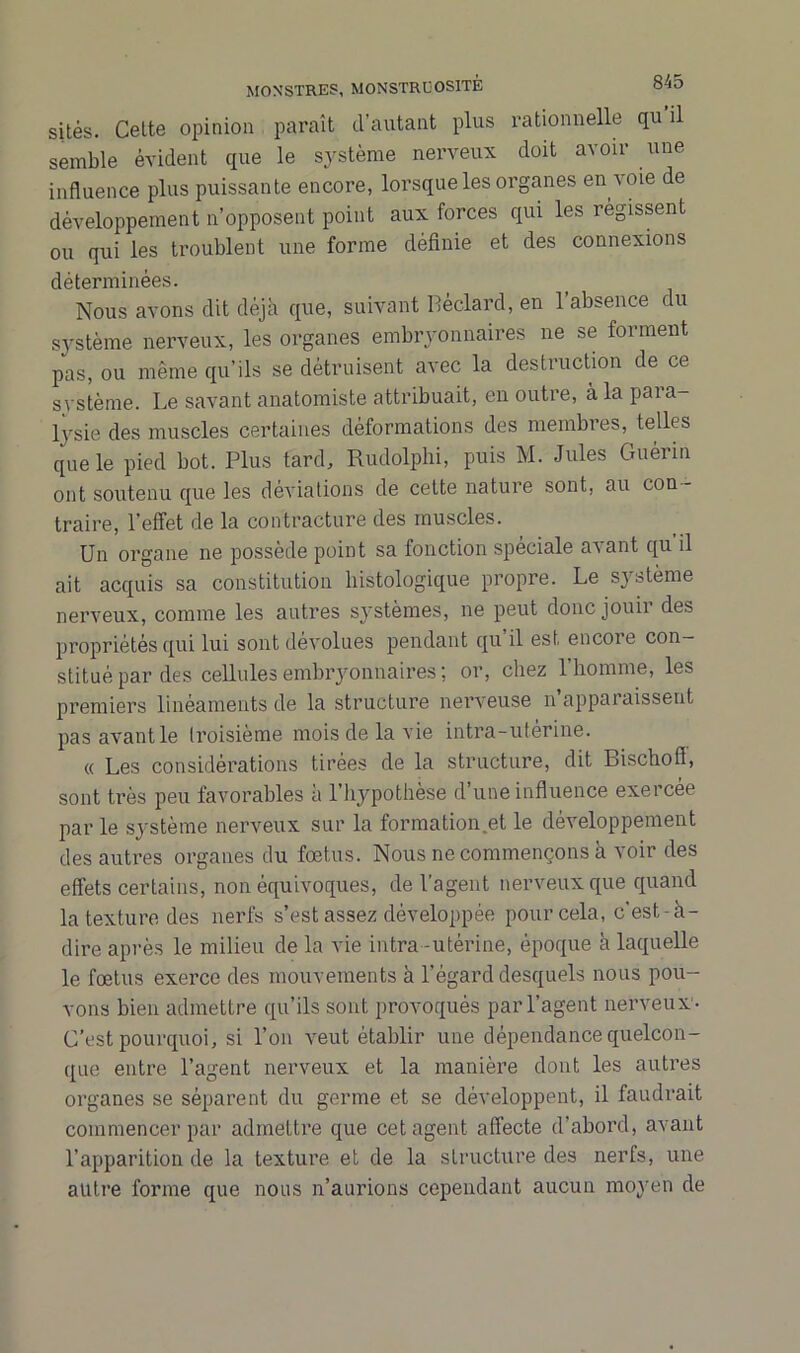 sites. Celte opinion paraît d’autant plus rationnelle qu il semble évident que le système nerveux doit avoir une influence plus puissante encore, lorsque les organes en voie de développement n’opposent point aux forces qui les régissent ou qui les troublent une forme définie et des connexions déterminées. Nous avons dit déjà que, suivant Béclard, en l’absence du système nerveux, les organes embryonnaires ne se forment pas, ou même qu’ils se détruisent avec la destruction de ce système. Le savant anatomiste attribuait, en outre, à la paia- lysie des muscles certaines déformations des membres, telles que le pied bot. Plus tard, Rudolphi, puis M. Jules Guérin ont soutenu que les déviations de cette nature sont, au con- traire, l'effet de la contracture des muscles. Un organe ne possède point sa fonction spéciale avant qu il ait acquis sa constitution histologique propre. Le système nerveux, comme les autres systèmes, ne peut donc jouir des propriétés qui lui sont dévolues pendant qu il est encoie con- stitué par des cellules embryonnaires ; or, chez l’homme, les premiers linéaments de la structure nerveuse n apparaissent pas avant le Iroisième mois de la vie intra-uterine. « Les considérations tirées de la structure, dit Bischoff, sont très peu favorables à l’hypothèse d’une influence exercée par le système nerveux sur la formation .et le développement des autres organes du fœtus. Nous ne commençons à voir des effets certains, non équivoques, de l’agent nerveux que quand la texture des nerfs s’est assez développée pour cela, c'est-à- dire après le milieu de la vie intra -utérine, époque à laquelle le fœtus exerce des mouvements à l’égard desquels nous pou- vons bien admettre qu’ils sont provoqués par l’agent nerveux - C’est pourquoi, si l’on veut établir une dépendance quelcon- que entre l’agent nerveux et la manière dont les autres organes se séparent du germe et se développent, il faudrait commencer par admettre que cet agent affecte d’abord, avant l’apparition de la texture et de la structure des nerfs, une autre forme que nous n’aurions cependant aucun moyen de