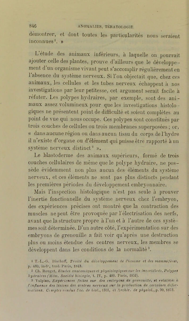 démontrer, et dont toutes les particularités nous seraient inconnues1. » L’étude des animaux inférieurs, à laquelle on pourrait ajouter celle des plantes, prouve d’ailleurs que le développe - ment d un organisme vivant peut s'accomplir régulièrement en l’absence du système nerveux. Si l’on objectait que, chez ces animaux, les cellules et les tubes nerveux échappent k nos investigations par leur petitesse, cet argument serait facile k réfuter. Les polypes hydraires, par exemple, sont des ani- maux assez volumineux pour que les investigations histolo - giques ne présentent point de difficulté et soient complètes au point de vue qui nous occupe. Ces polypes sont constitués par trois couches de cellules ou trois membranes superposées ; or, « dans aucune région ou dans aucun tissu du corps de l’hydre il n’existe d’organe ou d’élément qui puisse être rapporté à un système nerveux distinct2 ». Le blastoderme des animaux supérieurs, formé de trois couches cellulaires de même que le polype hydraire, ne pos- sède évidemment non plus aucun des éléments du système nerveux, et ces éléments ne sont pas plus distincts pendant les premières périodes du développement embryonnaire. Mais l’inspection histologique n’est pas seule k prouver l’inertie fonctionnelle du système nerveux chez l’embryon, des expériences précises ont montré que la contraction des muscles ne peut être provoquée par l’électrisation des nerfs, avant que la structure propre k l’un et k l’autre de ces systè- mes soit déterminée. D’un autre côté, l’expérimentation sur des embryons de grenouille a fait voir qu’après une destruction plus ou moins étendue des centres nerveux, les membres se développent dans les conditions de la normalité3. 1 T.-L.-G. Bisclioif, Traité du développement de l'homme et des mammifères, p. 409, in-S‘, trad. Paiis, 1843. 2 Ch. Rouget, Eludes anatomiques et physiologiques sur les invertébrés. Polypes hydraires (Mém. Société biologie, t. IV, p. 400. Paris, 1S52). 3 Vulpian, Expériences faites sur des embryons de grenouille, et relatives à l'influence des lésions des centres nerveux sur la production de certaines défor- mations. Ci mptes rendus Soc- de biol., \SOI, et \rchiv. de physiol., p. 90, 1S'?.