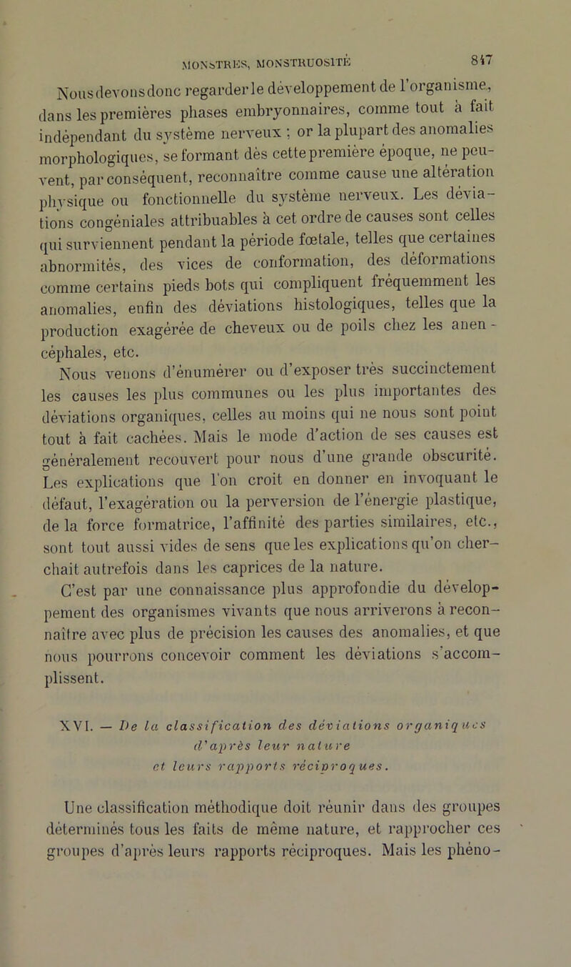 Nous devons donc regarderie développement de 1 organisme, dans les premières phases embryonnaires, comme tout à fait indépendant du système nerveux ; or la plupart des anomalies morphologiques, se formant dès cette première époque, ne peu- vent, par conséquent, reconnaître comme cause une altération physique ou fonctionnelle du système nerveux. Les dévia- tions congéniales attribuables à cet ordre de causes sont celles qui surviennent pendant la période fœtale, telles que certaines abnormités, des vices de conformation, des defoi mations comme certains pieds bots qui compliquent fréquemment les anomalies, enfin des déviations histologiques, telles que la production exagérée de cheveux ou de poils chez les anen - céphales, etc. Nous venons d'énumérer ou d exposer très succinctement les causes les plus communes ou les plus importantes des déviations organiques, celles au moins qui ne nous sont point tout à fait cachées. Mais le mode d action de ses causes est généralement recouvert pour nous d une grande obscurité. Les explications que l'on croit en donner en invoquant le défaut, l’exagération ou la perversion de l’énergie plastique, delà force formatrice, l’affinité des parties similaires, etc., sont tout aussi vides de sens que les explications qu’on cher- chait autrefois dans les caprices de la nature. C’est par une connaissance plus approfondie du dévelop- pement des organismes vivants que nous arriverons à recon- naître avec plus de précision les causes des anomalies, et que nous pourrons concevoir comment les déviations s'accom- plissent. XVI. — De la classification des déviations organiques d'après leur nature et leurs rapports réciproq ues. Une classification méthodique doit réunir dans des groupes déterminés tous les faits de même nature, et rapprocher ces groupes d’après leurs rapports réciproques. Mais les phéno-