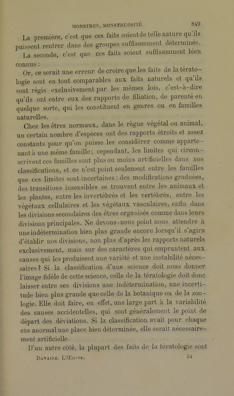 La première, c'est que ces faits soientde telle nature qu ils puissent rentrer dans des groupes suffisamment déterminés. La seconde, c’est que ces faits soient suffisamment bien connus : , Or, ce serait une erreur de croire que les faits de la térato- logie sont en tout comparables aux faits naturels et qu ils sont régis exclusivement par les mêmes lois, cest-a-dire qu’ils ont entre eux des rapports de filiation, de parente en quelque sorte, qui les constituent en genres ou en familles naturelles. Chez les êtres normaux, dans le règne végétal ou animal, un certain nombre d’espèces ont des rapports étroits et assez constants pour qu’on puisse les considérer comme appai te- nant à une même famille; cependant, les limites qui circon- scrivent ces familles sont plus ou moins artificielles dans nos classifications, et ce n est point seulement entie les familles que ces limites sont incertaines : des modifications graduées, des transitions insensibles se trouvent entie les animaux et les plantes, entre les invertébrés et les vertébrés, entre les végétaux cellulaires et les végétaux ^ asculaires, enfin dans les divisions secondaires des êtres organisés comme dans leurs divisions principales. Ne devons-nous point nous attendre à une indétermination bien plus grande encore lorsqu’il s’agira d’établir nos divisions, non plus d’après les rapports naturels exclusivement, mais sur des caractères qui empruntent aux causes qui les produisent une variété et une instabilité neces- saires? Si la classification d’une science doit nous donner l’image fidèle de cette science, celle de la tératologie doit donc laisser entre ses divisions une indétermination, une incerti- tude bien plus grande que celle de la botanique ou de la zoo- logie. Elle doit faire, en effet, une large part à la variabilité des causes accidentelles, qui sont généralement le point de départ des déviations. Si la classification avait pour chaque cas anormal une place bien déterminée, elle serait nécessaire- ment artificielle. D’un autre côté, la plupart des faits de la tératologie sont Davaine. L’Œuwe. ül