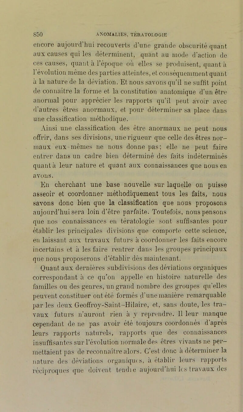 encore aujourd’hui recouverts d’une grande obscurité quant aux causes qui les déterminent, quant au mode d’action de ces causes, quant à l’époque où elles se produisent, quanta l’évolution même des parties atteintes, et conséquemment quant à la nature de la déviation. Et nous savons qu’il ne suffit point de connaître la forme et la constitution anatomique d’un être anormal pour apprécier les rapports qu’il peut avoir avec d'autres êtres anormaux, et pour déterminer sa place dans une classification méthodique. Ainsi une classification des être anormaux ne peut nous offrir, dans ses divisions, une rigueur que celle des êtres nor- maux eux-mêmes ne nous donne pas; elle ne peut faire entrer dans un cadre bien déterminé des faits indéterminés quant à leur nature et quant aux connaissances que nous en avons. En cherchant une base nouvelle sur laquelle on puisse asseoir et coordonner méthodiquement tous les faits, nous savons donc bien que la classification que nous proposons aujourd’hui sera loin d’être parfaite. Toutefois, nous pensons que nos connaissances en tératologie sont suffisantes pour établir les principales divisions que comporte cette science, eu laissant aux travaux futurs à coordonner les faits encore incertains et à les faire rentrer dans les groupes principaux que nous proposerons d’établir dès maintenant. Quant aux dernières subdivisions des déviations organiques correspondant à ce qu’on appelle en histoire naturelle des familles ou des genres, un grand nombre des groupes qu’elles peuvent constituer ont été formés (l’unemanière remarquable par les deux Geoffroy-Saint --Hilaire, et, sans doute, les tra- vaux futurs n’auront rien à y reprendre. Il leur manque cependant de ne pas avoir été toujours coordonnés d’après leurs rapports naturels, rapports que des connaissances insuffisantes sur l’évolution normale des êtres vivants ne per- mettaient pas de reconnaître alors. C’est donc à déterminer la nature des déviations organiques, à établir leurs rapports réciproques que doivent tendie aujourd hui les travaux des