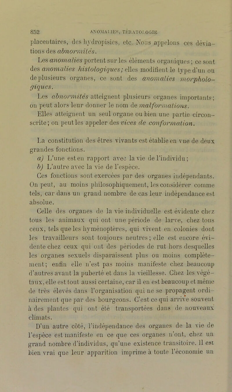 placentaires, des liydropisies, etc. Nous appelons ces dévia- tions des abnormilès. Les anomalies portent sur les éléments organiques ; ce sont des anomalies histologiques ; elles modifient le type d’un ou de plusieurs organes, ce sont des anomalies morpholo- giques. Les abnormités atteignent plusieurs organes importants; on peut alors leur donner le nom de malformations. Elles atteignent un seul organe ou bien une partie circon- scrite; on peut les appeler dest^'oes de conformation. La constitution des êtres vivants est établie en vue de deux grandes fonctions. a) L’une est en rapport avec la vie de l’individu ; b) L’autre avec la vie de l’espèce. Ces fonctions sont exercées par des organes indépendants. On peut, au moins philosophiquement, les considérer comme tels, car dans un grand nombre de cas leur indépendance est absolue. Celle des organes de la vie individuelle est évidente chez tous les animaux qui ont une période de larve, chez tous ceux, tels que les hyménoptères, qui vivent en colonies dont les travailleurs sont toujours neutres ; elle est encore évi- dente chez ceux qui ont des périodes de rut hors desquelles les organes sexuels disparaissent plus ou moins complète- ment; enfin elle n’est pas moins manifeste chez beaucoup d’autres avant la puberté et dans la vieillesse. Chez les végé- taux, elle est tout aussi certaine, car il en est beaucoup et même de très élevés dans l’organisation qui ne se propagent ordi- nairement que par des bourgeons. C’est ce qui arrive souvent à des plantes qui ont été transportées dans de nouveaux climats. D'un autre côté, l’indépendance des organes de la vie de l’espèce est manifeste en ce que ces organes n’ont, chez un grand nombre d’individus, qu’une existence transitoire. Il est bien vrai que leur apparition imprime à toute l’économie un