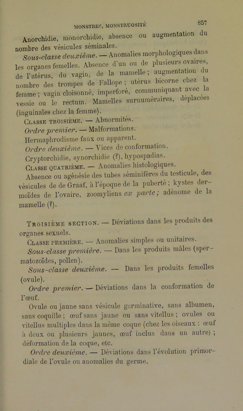 85' Anorchidie, monorcbidie, absence ou augmentation du nombre des vésicules séminales. Sous-classe deuxième. - Anomalies morphologiques dans les organes femelles. Absence d’un ou de plusieurs ovaires, de l’utérus, du vagin, de la mamelle; augmentation du nombre des trompes de Fallope ; utérus bicorne elles a femme; vagin cloisonné, imperforé, communiquant avec . vessie ou le rectum. Mamelles surnuméraires, déplacées (inguinales chez la femme). Classe troisième. — Abnormités. Ordre premier. — Malformations. Hermaphrodisme faux ou apparent. Ordre deuxième. — Vices de conformation. Cryptorchidie, synorebidie (?), hvpospadias. Classe quatrième. — Anomalies histologiques. Absence ou agénésie des tubes sèminifères du testicule, des vésicules de de Graaf, à l’époque de la puberté ; kystes der- moïdes de l’ovaire, zoomyliens ex parte; adénome de la mamelle (?). Troisième section. — Déviations dans les produits des organes sexuels. Classe première. — Anomalies simples ou unitaires. Sous-classe première. — Dans les produits mâles (sper- matozoïdes, pollen). Sous-classe deuxième. — Dans les produits femelles (ovule). Ordre premier. —- Déviations dans la conformation de l’œuf. Ovule ou jaune sans vésicule germinative, sans albumen, sans coquille ; œuf sans jaune ou sans vitellus ; ovules ou vitellus multiples dans la même coque (chez les oiseaux : œuf â deux ou plusieurs jaunes, œuf inclus dans un autre) ; déformation de la coque, etc. Ordre deuxième. — Déviations dans l’évolution primor- diale de l’ovule ou anomalies du germe.