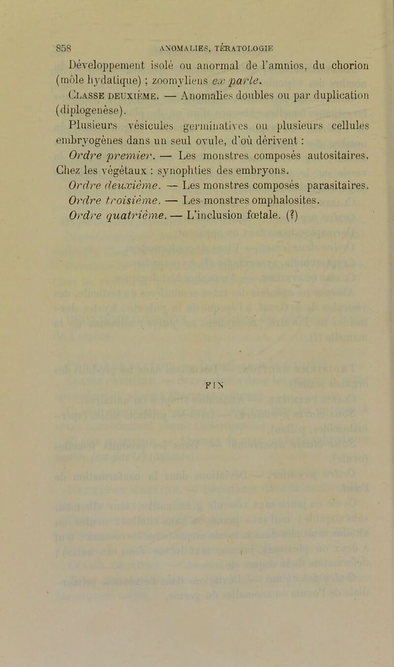 Développement isolé ou anormal de l’amnios, du chorion (môle hydatique) ; zoomyliens ex parle. Classe deuxième. — Anomalies doubles ou par duplication (diplogenèse). Plusieurs vésicules germinatives ou plusieurs cellules embryogènes dans un seul ovule, d'où dérivent : Ordre premier. — Les monstres composés autositaires. Chez les végétaux : synophlies des embryons. Ordre deuxième. — Les monstres composés parasitaires. Ordre troisième. — Les monstres omphalosites. Ordre quatrième. — L’inclusion fœtale. (?) FIN