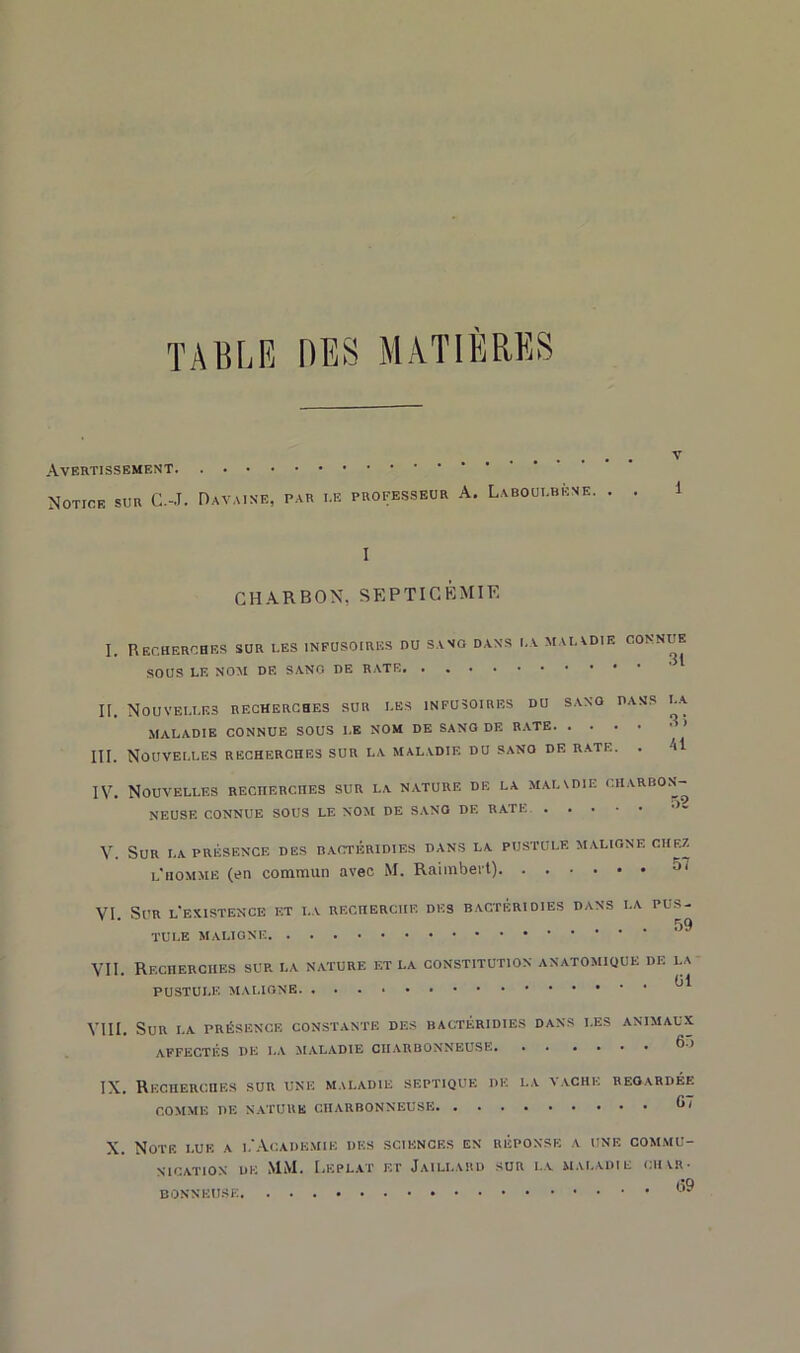 TABLE LES MATIERES Avertissement Notice sur C.-J. Davaise, par i.e professeur A. Laboulbkne. . v 1 I CHARBON, SEPTICEMIE I. Recherches sur les infusoires du sang dans la maiadif. connue SOUS LE NOM DF. SANG DE RATE. II. Nouvelles recherches sur les infusoires du sano dans i.a MALADIE CONNUE SOUS I.E NOM DE SANO DE RATE ' III. Nouvelles recherches sur la maladie du sano de rate. . Ai IV. Nouvelles recherches sur la nature de la maladie charbon- neuse CONNUE SOUS LE NOM DE SANO DE BATE ■>- V. Sur la présence des bactéridies dans la pustule maligne chez l'homme (en commun avec M. Raimbert) -JI VI. Sur l'existence et la recherche des bactéridies dans la pus- TULE MALIGNE VU. Recherches sur la nature et la constitution anatomique de i.a PUSTULE MALIGNE. ^ VIII. SUR I.A PRÉSENCE CONSTANTE DES BACTERIDIES DANS LES ANIMAUX AFFECTÉS DE I.A MALADIE CHARBONNEUSE ^ IX. Recherches sur une maladie septique de la vache regardée COMME DE NATURE CHARBONNEUSE G7 X. Note i.ue a l'Academie des sciences en réponse a une commu- nication de MM. I.f.plat et Jaillard sur i.a maladie char- <-I9 DONNEUSE.