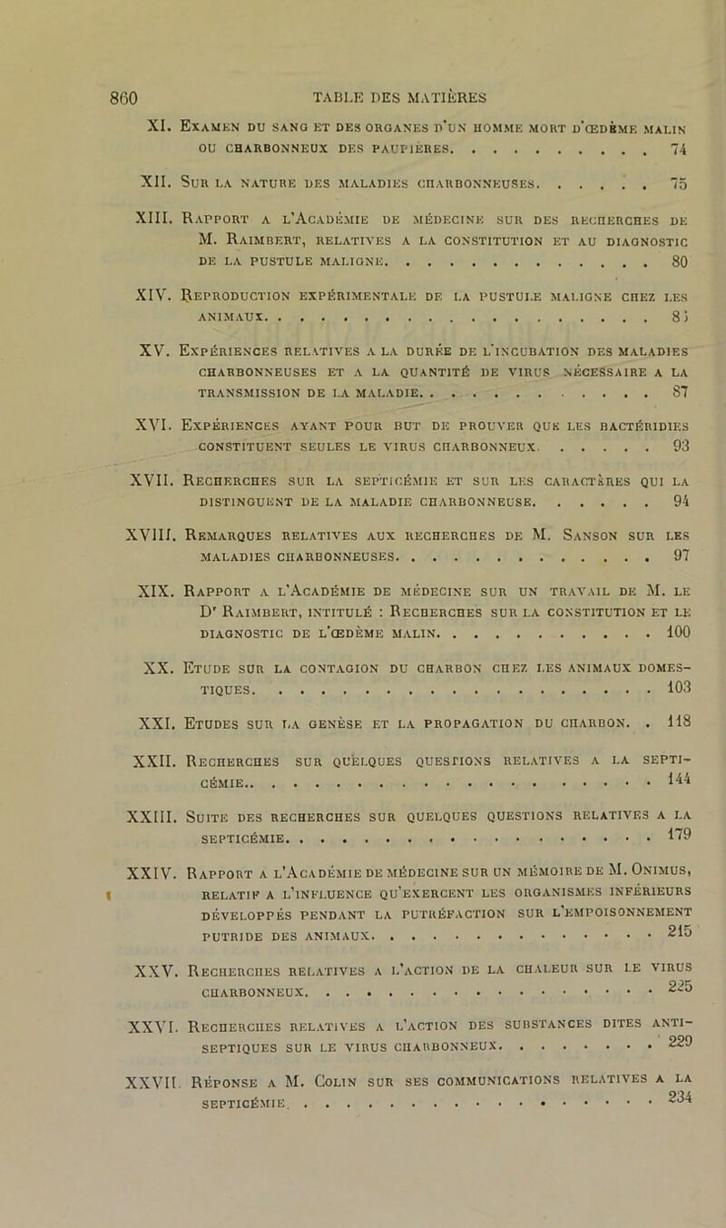 XI. Examen du sang et des organes p‘un homme mort d'œdbme malin OU CHARBONNEUX DES PAUPIERES 74 XII. Sur la nature des maladies charbonneuses 75 XIII. Rapport a l’Académie de médecine sur des recherches de M. Raimbert, relatives a la constitution et au diagnostic DE LA PUSTULE MALIGNE 80 XIV. Reproduction expérimentale de la pustule maligne cnEZ les animaux 8 3 XV. Expériences relatives a la durée de l'incubation des maladies CHARBONNEUSES ET A LA QUANTITÉ DE VIRUS NECESSAIRE A LA TRANSMISSION de la maladie 87 XVI. Expériences ayant pour but de prouver que les bactéridies CONSTITUENT SEULES LE VIRUS CHARBONNEUX 93 XVII. Recherches sur la septicémie et sur les caractères qui la DISTINGUENT DE LA MALADIE CHARBONNEUSE 94 XVIII. Remarques relatives aux recherches de M. Sanson sur les MALADIES CHARBONNEUSES 97 XIX. Rapport a l'Académie de médecine sur un travail de M. le D’ Raimbert, intitulé : Recherches sur la constitution et le DIAGNOSTIC DE L'ŒDÈME MALIN 100 XX. Etude sur la contagion du charbon cnEZ les animaux domes- tiques 103 XXI. Etudes sur t.a genèse et la propagation du charbon. . 118 XXII. Recherches sur quelques questions relatives a la septi- cémie 1^4 XXIII. Suite des recherches sur quelques questions relatives a la septicémie 179 XXIV. Rapport a l’Académie de médecine sur un mémoire de M. Onimus, relatif a l’influence qu’exercent les organismes inférieurs développés pendant la putréfaction sur l’empoisonnement PUTRIDE DES ANIMAUX 215 XXV. Recherches relatives a l’action de la chaleur sur i.e virus CHARBONNEUX 225 XXVI. Recherches relatives a l’action des substances dites anti- septiques SUR LE VIRUS CHARBONNEUX 229 XXVII Réponse a M. Colin sur ses communications relatives a la septicémie 234