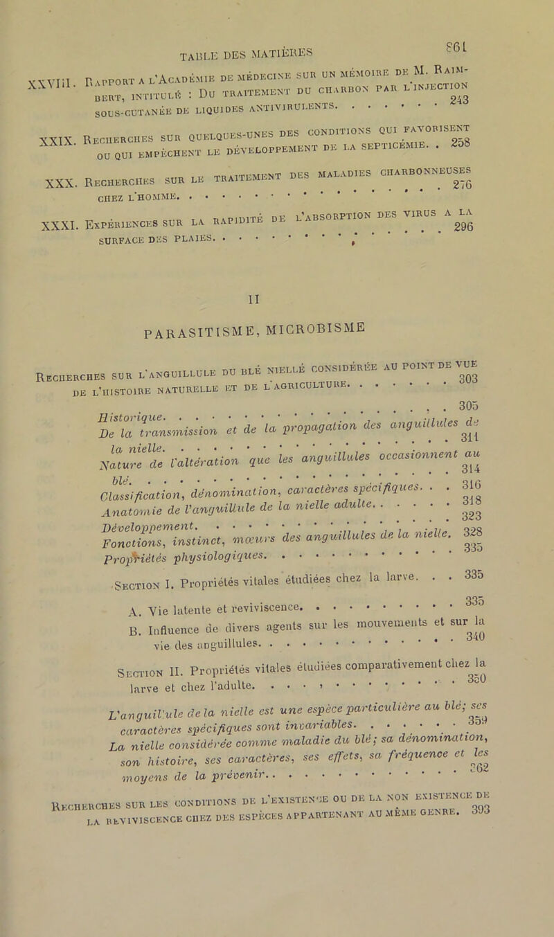 y Win n apport A l'Académie de médecine suu un mémoire de M. Raim- ' DEUT, INTITULÉ I DU TRAITEMENT DU CHARBON PAR L INJECTION SOUS-CUTANÉE DE LIQUIDES ANTIVIRULENTS XXIK BrriiERCi.ES sur quelques-unes des conditions qui -disent 0°Qm «MX t. DÉVELOPPEMENT DE PA SEPT,OEM,E. . M XXX. Beceeec,,.» .DE de t,.,tem,»t de, c«„—s., CHEZ l’homme XXXI. Expériences SUR la rapidité de l’absorption des viriisau surface des plaies II PARASITISME, MICROBISME Recherches sur l'anquillule du ble nielle - ' ’ 303 de l’histoire naturelle et de l agriculture , . 305 DcZ transmission et de la propagation des anguilhdes de ycUw'e'clè l’altération 'que 'les'anguillales 'occasionnent au Classification, dénomination, caractères spécifiques. . . 310 Anatomie de Vanguiüule de la nielle adulte ^ FwctfoZTinïtinct, mœurs des anguillules de la nielle. 328 Propriétés physiologiques • Section I. Propriétés vitales étudiées chez la larve. . . 335 335 Y Yie latente et reviviscence B. Influence de divers agents sur les mouvements et sur^la vie des anguillules Section ii. propriétés vitales étudiées comparativement chez la larve et chez l'adulte. . • • « L'anguil’ule delà nielle est une espèce particulière au blé; ses caractères spécifiques sont invariables. . . • • • • La nielle considérée comme maladie du blé; sa dénomination, son histoire, ses caractères, ses effets, sa fréquence et les moyens de Ici prévenir Recherches sur les conditions de l existence ou de la non l^1^ n ’ LA reviviscence chez des espèces appartenant au même genre. 303