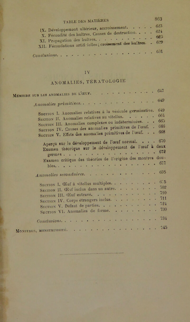 IX. Développement ultérieur, accroissement. ... X. Fécondité des huîtres. Causes de destruction. . . XI. Propagation des huîtres ' * ' XII. Fécondations artili déliés ; croisement des huîtres. Conclusions. 863 623 624 6£3 620 631 IV anomalies, TÉRATOLOGIE Mémoire sur les anomalies de lcelf. Anomalies primitives Section I. Anomalies relatives à la vésicule germinative. Section H. Anomalies relatives au vitellus. Section III. Anomalies complexes ou indéterminées. . . Section IV. Causes des anomalies primitives de 1 œut. . Section V. Effets des anomalies primitives de l'œuf. . . Aperçu sur la développement de l'œuf normal. . • ■ Examen théorique sur le développement de 1 œuf a germes Examen critique des théories de l'origine des montres blés 647 649 649 664 663 C66 668 670 deux 672 dou~ 677 Anomalies secondaires Section I. CEuf à vitellus multiples. . Section IL CE if inclus dans un autre Section III. CEuf entravé. . • • Section IV. Corps étrangers inclus. Section V. Défaut de parties. . . . Section VI. Anomalies de terme. Conclusions 695 615 702 710 711 724 730 734 Monstres, monstruosité . 745