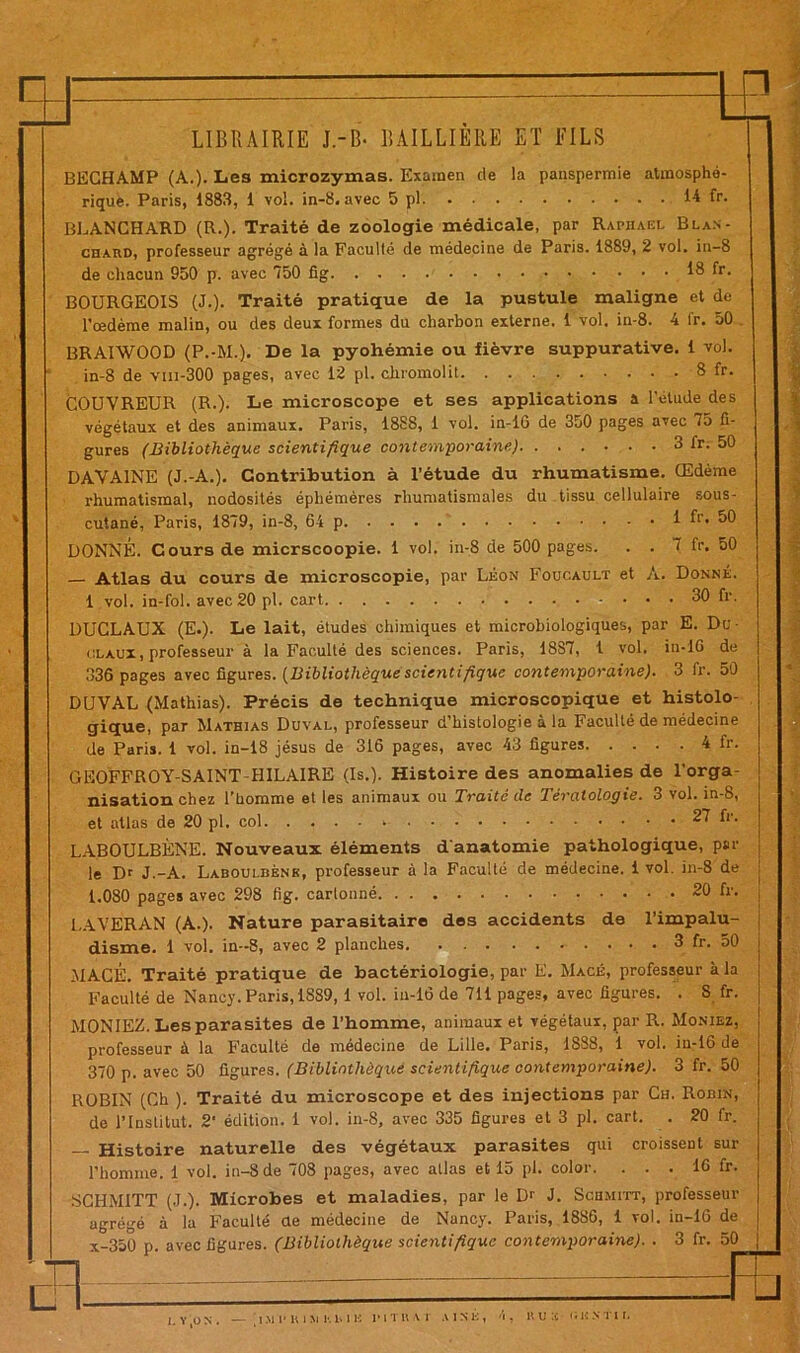 il: te LIBRAIRIE J.-B- BAILLIERE ET FILS BECHAMP (A.)- Les microzymas. Examen de la panspermie atmosphé- rique. Paris, 1883, 1 vol. in-8. avec 5 pl 14 fr. BLANCHARD (R.). Traité de zoologie médicale, par Raphaël Blan- chaud, professeur agrégé à la Faculté de médecine de Paris. 1889, 2 vol. in-8 de chacun 950 p. avec 750 fig 18 fr. BOURGEOIS (J.). Traité pratique de la pustule maligne et de l’oedème malin, ou des deux formes du charbon externe. 1 vol. iu-8. 4 tr. 50 BRAIWOOD (P.-M.). De la pyohémie ou fièvre suppurative. 1 vol. in-8 de vm-300 pages, avec 12 pl. chromolit 8 fr. COUVREUR (R.). Le microscope et ses applications a l'etude des végétaux et des animaux. Paris, 1888, 1 vol. in-16 de 350 pages avec 75 fi- gures (Bibliothèque scientifique contemporaine) 3 fr. 50 DAVA1NE (J.-A.). Contribution à l’étude du rhumatisme. Œdème rhumatismal, nodosités éphémères rhumatismales du tissu cellulaire sous- cutané, Paris, 1879, in-8, 64 p fr. 50 DONNÉ. Cours de micrscoopie. 1 vol. in-8 de 500 pages. . . 7 fr. 50 Atlas du cours de microscopie, par Léon Foucault et A. Donné. 1 vol. in-fol. avec 20 pl. cart 30 fr. DUCLAUX (E.). Le lait, études chimiques et microbiologiques, par E. Du- claux, professeur à la Faculté des sciences. Paris, 1887, 1 vol. in-16 de 336 pages avec figures. (Bibliothèquescientifique contemporaine). 3 fr. 50 DUVAL (Mathias). Précis de technique microscopique et histolo- gique, par Mathias Duval, professeur d’histologie à la Faculté de médecine de Paris. 1 vol. in-18 jésus de 316 pages, avec 43 figures 4 fr. GEOFFROY-SAINT-HILAIRE (Is.). Histoire des anomalies de l’orga- nisation chez l’homme et les animaux ou Traité tic Tératologie. 3 vol. in-8, et atlas de 20 pl. col - 27 fr. LABOULBÈNE. Nouveaux éléments d'anatomie pathologique, par le Dr J.-A. Laboulbène, professeur à la Faculté de médecine. 1 vol. in-8 de 1.080 pages avec 298 fig. cartonné 20 fr. LAVERAN (A.). Nature parasitaire des accidents de l’impalu- disme. 1 vol. in-8, avec 2 planches 3 fr. 50 MACÉ. Traité pratique de bactériologie, par E. Macé, professeur à la Faculté de Nancy. Paris, 1889, 1 vol. in-16 de 711 pages, avec figures. . S fr. MONIEZ. Les parasites de l’homme, animaux et végétaux, par R. Moniez, professeur à la Faculté de médecine de Lille. Paris, 1888, i vol. iu-16 de 370 p. avec 50 figures. (Bibliothèque scientifique contemporaine). 3 fr. 50 ROBIN (Ch ). Traité du microscope et des injections par Ch. Robin, de l’Institut. 2‘ édition, i vol. in-8, avec 335 figures et 3 pl. cart. . 20 fr. — Histoire naturelle des végétaux parasites qui croissent sur l’homme. 1 vol. in-8 de 708 pages, avec atlas et 15 pl. color. . . 16 fr. agrégé x-350 p. avec figures. (Bibliothèque scientifique contemporaine). SGHM1TT (J.). Microbes et maladies, par le Dr J. Schmitt, professeur acré''é à la Faculté de médecine de Nancy. Paris, 1886, 1 vol. in-16 de 3 fr. 50 I J L Y’jON. — [lMlMilJlKME IMTIUi AINE, 4, RUÏ «'ÏHNTIÏ.