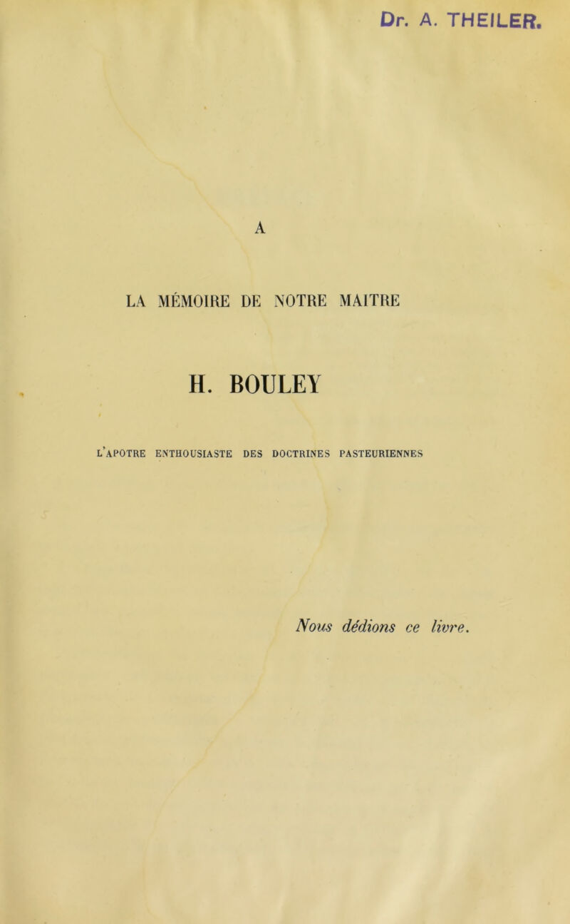 Dr. A. THEILER. A LA MÉMOIRE DE NOTRE MAITRE H. BOULEY l’apotre enthousiaste des doctrines pasteuriennes Nous dédions ce livre.