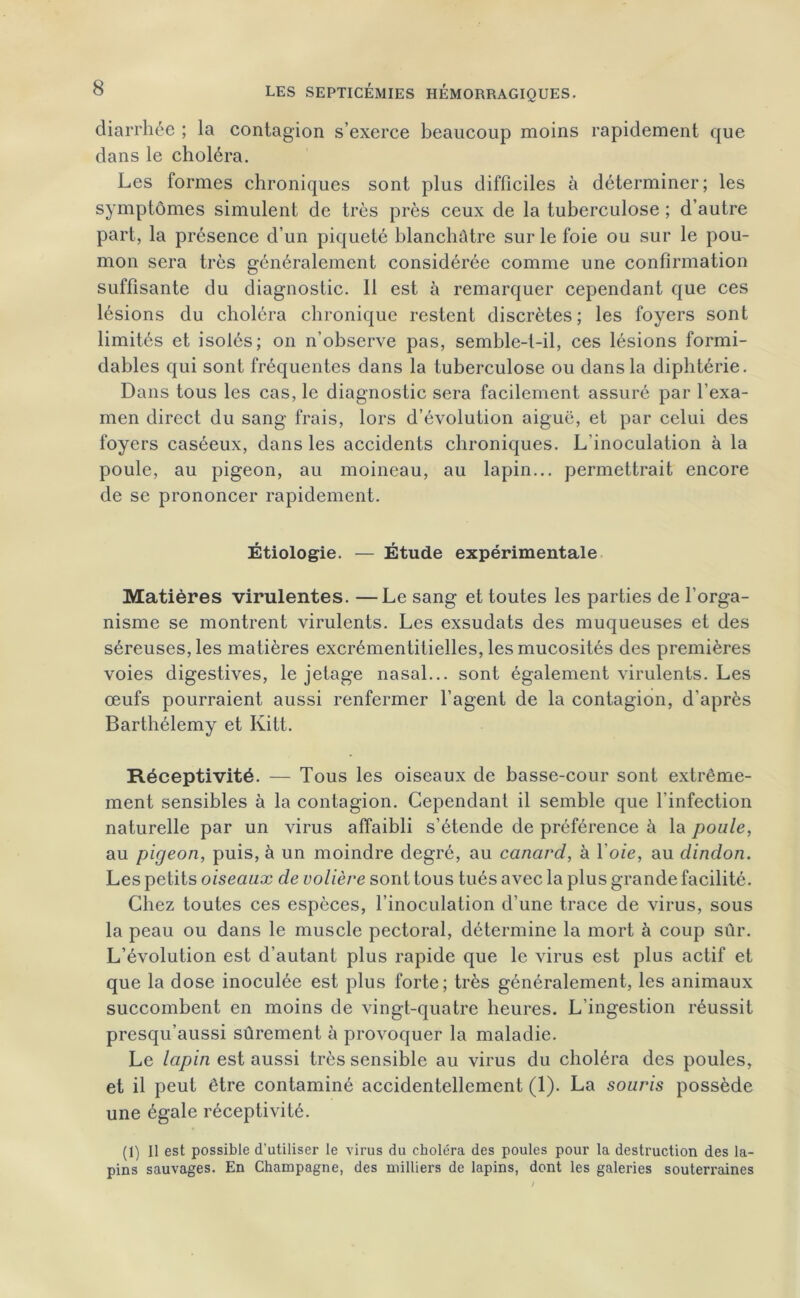 diarrhée ; la contagion s’exerce beaucoup moins rapidement que dans le choléra. Les formes chroniques sont plus difficiles à déterminer; les symptômes simulent de très près ceux de la tuberculose ; d’autre part, la présence d’un piqueté blanchâtre sur le foie ou sur le pou- mon sera très généralement considérée comme une confirmation suffisante du diagnostic. 11 est à remarquer cependant que ces lésions du choléra chronique restent discrètes; les foyers sont limités et isolés; on n’observe pas, semble-t-il, ces lésions formi- dables qui sont fréquentes dans la tuberculose ou dans la diphtérie. Dans tous les cas, le diagnostic sera facilement assuré par l’exa- men direct du sang frais, lors d’évolution aiguë, et par celui des foyers caséeux, dans les accidents chroniques. L'inoculation à la poule, au pigeon, au moineau, au lapin... permettrait encore de se prononcer rapidement. Étiologie. — Étude expérimentale Matières virulentes. —Le sang et toutes les parties de l’orga- nisme se montrent virulents. Les exsudats des muqueuses et des séreuses, les matières excrémentitielles, les mucosités des premières voies digestives, le jetage nasal... sont également virulents. Les œufs pourraient aussi renfermer l’agent de la contagion, d'après Barthélemy et Kitt. Réceptivité. — Tous les oiseaux de basse-cour sont extrême- ment sensibles à la contagion. Cependant il semble que l’infection naturelle par un virus affaibli s’étende de préférence à la poule, au pigeon, puis, à un moindre degré, au canard, à l’oie, au dindon. Les petits oiseaux de volière sont tous tués avec la plus grande facilité. Chez toutes ces espèces, l’inoculation d’une trace de virus, sous la peau ou dans le muscle pectoral, détermine la mort à coup sûr. L’évolution est d’autant plus rapide que le virus est plus actif et que la dose inoculée est plus forte; très généralement, les animaux succombent en moins de vingt-quatre heures. L’ingestion réussit presqu’aussi sûrement à provoquer la maladie. Le lapin est aussi très sensible au virus du choléra des poules, et il peut être contaminé accidentellement (1). La souris possède une égale réceptivité. (1) Il est possible d’utiliser le virus du choléra des poules pour la destruction des la- pins sauvages. En Champagne, des milliers de lapins, dont les galeries souterraines