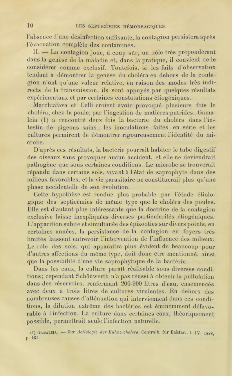 l’absence d’une désinfection suffisante, la contagion persistera après l’évacuation complète des contaminés. II- — La contagion joue, à coup sûr, un rôle très prépondérant dans la genèse de la maladie et, dans la pratique, il convient de le considérer comme exclusif. Toutefois, si les faits d’observation tendant à démontrer la genèse du choléra en dehors de la conta- gion n’ont qu’une valeur relative, en raison des modes très indi- rects de la transmission, ils sont appuyés par quelques résultats expérimentaux et par certaines constatations étiogéniques. Marchiafava et Celli croient avoir provoqué plusieurs fois le choléra, chez la poule, par l’ingestion de matières putrides.. Gama- léia (1) a rencontré deux fois la bactérie du choléra dans l'in- testin de pigeons sains ; les inoculations faites en série et les cultures permirent de démontrer rigoureusement l’identité du mi- crobe. D’après ces résultats, la bactérie pourrait habiter le tube digestif des oiseaux sans provoquer aucun accident, et elle ne deviendrait pathogène que sous certaines conditions. Le microbe se trouverait répandu dans certains sols, vivant à l’état de saprophyte dans des milieux favorables, et la vie parasitaire ne constituerait plus qu’une phase accidentelle de son évolution. Cette hypothèse est rendue plus probable par l’étude étiolo- gique des septicémies de même type que le choléra des poules. Elle est d’autant plus intéressante que la doctrine de la contagion exclusive laisse inexpliquées diverses particularités étiogéniques. L’apparition subite et simultanée des épizooties sur divers points, en certaines années, la persistance de la contagion en foyers très limités laissent entrevoir l’intervention de l'influence des milieux. Le rôle des sols, qui apparaîtra plus évident de beaucoup pour d’autres affections du même type, doit donc être mentionné, ainsi que la possibilité d’une vie saprophytique de la bactérie. Dans les eaux, la culture paraît réalisable sous diverses condi- tions; cependant Schônwerth n’a pas réussi à obtenir la pullulation dans des réservoirs, renfermant 200-900 litres d’eau, ensemencés avec deux à trois litres de cultures virulentes. En dehors des nombreuses causes d’atténuation qui interviennent dans ces condi- tions, la dilution extrême des bactéries est éminemment défavo- rable à l’infection. La culture dans certaines eaux, théoriquement possible, permettrait seule l’infection naturelle. (J) Gamaleia. — Zur Aeliologic der Hilhnercholera. Centrall). fur Bakter., t. IV 1888 p. 161.