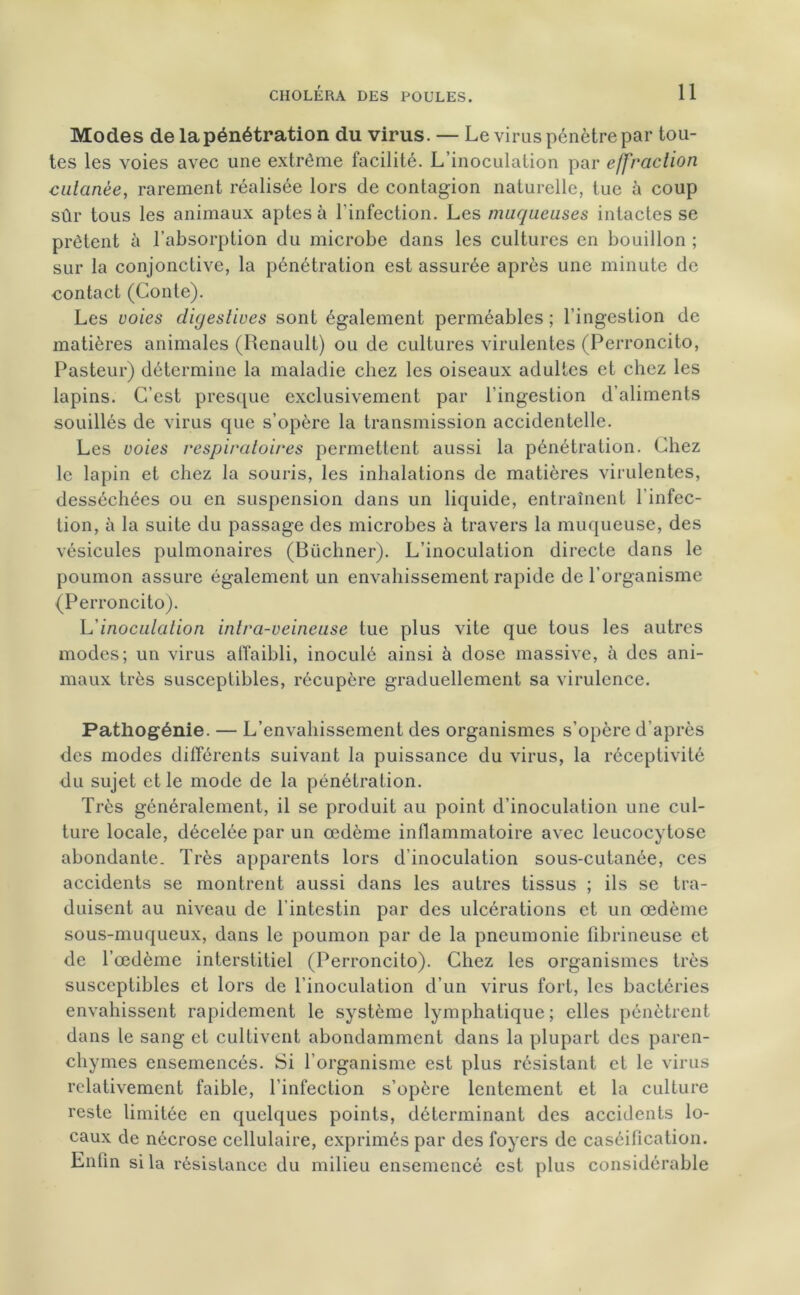 Modes de la pénétration du virus. — Le virus pénètre par tou- tes les voies avec une extrême facilité. L’inoculation par effraction cutanée, rarement réalisée lors de contagion naturelle, tue à coup sûr tous les animaux aptes à l'infection. Les muqueuses intactes se prêtent à l’absorption du microbe dans les cultures en bouillon ; sur la conjonctive, la pénétration est assurée après une minute de contact (Conte). Les voies digestives sont également perméables ; l’ingestion de matières animales (Renault) ou de cultures virulentes (Perroncito, Pasteur) détermine la maladie chez les oiseaux adultes et chez les lapins. C’est presque exclusivement par l’ingestion d’aliments souillés de virus que s’opère la transmission accidentelle. Les voies respiratoires permettent aussi la pénétration. Chez le lapin et chez la souris, les inhalations de matières virulentes, desséchées ou en suspension dans un liquide, entraînent l’infec- tion, à la suite du passage des microbes à travers la muqueuse, des vésicules pulmonaires (Büchner). L’inoculation directe dans le poumon assure également un envahissement rapide de l’organisme (Perroncito). L inoculation intra-veineuse lue plus vite que tous les autres modes; un virus affaibli, inoculé ainsi à dose massive, à des ani- maux très susceptibles, récupère graduellement sa virulence. Pathogénie. — L’envahissement des organismes s’opère d’après des modes différents suivant la puissance du virus, la réceptivité du sujet et le mode de la pénétration. Très généralement, il se produit au point d’inoculation une cul- ture locale, décelée par un œdème inflammatoire avec leucocytose abondante. Très apparents lors d'inoculation sous-cutanée, ces accidents se montrent aussi dans les autres tissus ; ils se tra- duisent au niveau de l'intestin par des ulcérations et un œdème sous-muqueux, dans le poumon par de la pneumonie fibrineuse et de l’œdème interstitiel (Perroncito). Chez les organismes très susceptibles et lors de l’inoculation d’un virus fort, les bactéries envahissent rapidement le système lymphatique ; elles pénètrent dans le sang et cultivent abondamment dans la plupart des paren- chymes ensemencés. Si l’organisme est plus résistant et le virus relativement faible, l’infection s’opère lentement et la culture reste limitée en quelques points, déterminant des accidents lo- caux de nécrose cellulaire, exprimés par des foyers de caséification. Enfin si la résistance du milieu ensemencé est plus considérable