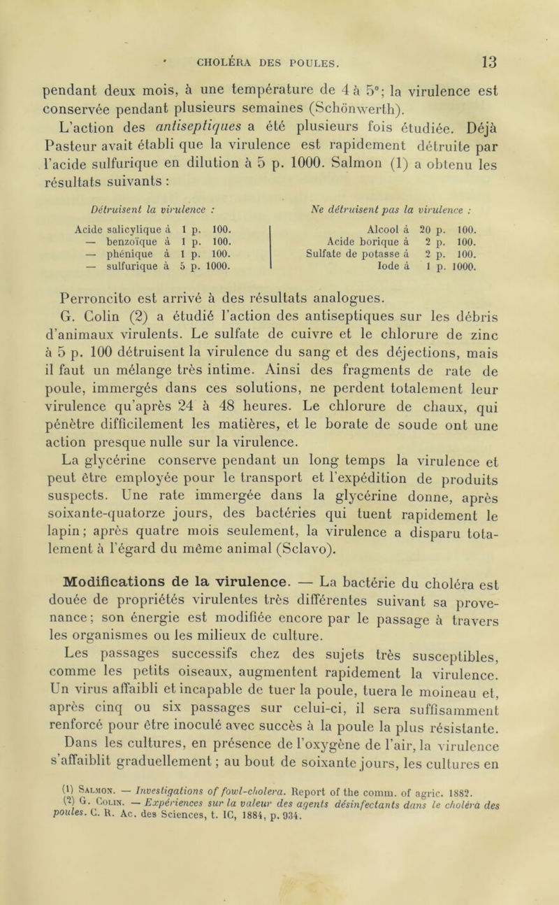 pendant deux mois, à une température de 4 à 5°; la virulence est conservée pendant plusieurs semaines (Schônwerth). L’action des antiseptiques a été plusieurs fois étudiée. Déjà Pasteur avait établi que la virulence est rapidement détruite par l’acide sulfurique en dilution à 5 p. 1000. Salmon (1) a obtenu les résultats suivants : Détruisent la virulence : Acide salicylique à 1 p. 100. — benzoïque à 1 p. 100. — phénique à 1 p. 100. — sulfurique à 5 p. 1000. Ne détruisent pas la virulence : Alcool à 20 p. 100. Acide borique à 2 p. 100. Sulfate de potasse à 2 p. 100. Iode à 1 p. 1000. Perroncito est arrivé à des résultats analogues. G. Colin (2) a étudié l’action des antiseptiques sur les débris d’animaux virulents. Le sulfate de cuivre et le chlorure de zinc à 5 p. 100 détruisent la virulence du sang et des déjections, mais il faut un mélange très intime. Ainsi des fragments de rate de poule, immergés dans ces solutions, ne perdent totalement leur virulence qu’après 24 à 48 heures. Le chlorure de chaux, qui pénètre difficilement les matières, et le borate de soude ont une action presque nulle sur la virulence. La glycérine conserve pendant un long temps la virulence et peut être employée pour le transport et l’expédition de produits suspects. Une rate immergée dans la glycérine donne, après soixante-quatorze jours, des bactéries qui tuent rapidement le lapin ; après quatre mois seulement, la virulence a disparu tota- lement à l’égard du même animal (Sclavo). Modifications de la virulence. — La bactérie du choléra est douée de propriétés virulentes très différentes suivant sa prove- nance ; son énergie est modifiée encore par le passage à travers les organismes ou les milieux de culture. Les passages successifs chez des sujets très susceptibles, comme les petits oiseaux, augmentent rapidement la virulence. Un virus affaibli et incapable de tuer la poule, tuera le moineau et. après cinq ou six passages sur celui-ci, il sera suffisamment renforcé pour être inoculé avec succès à la poule la plus résistante. Dans les cultures, en présence de l’oxygène de l’air, la virulence s’affaiblit graduellement ; au bout de soixante jours, les cultures en (|) Salmon. — Investigations of fowl-cholera. Report of the connu, of agric. 1882. (î) G. Colin. — Expériences sur la valeur des agents désinfectants dans le choléra des poules. C. R. Ac. des Sciences, t. IC, 1884, p. 934.