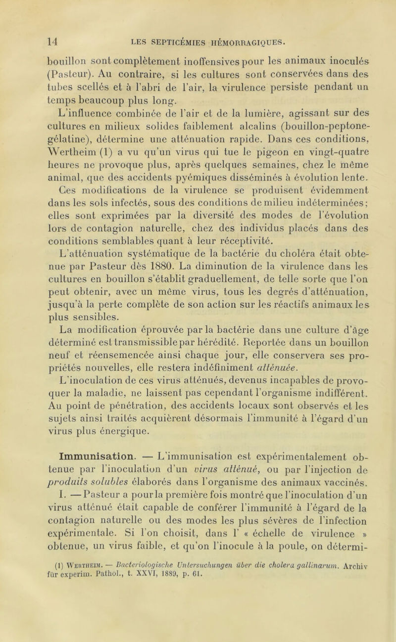 bouillon sont complètement inoffensives pour les animaux inoculés (Pasteur). Au contraire, si les cultures sont conservées dans des tubes scellés et à l’abri de l’air, la virulence persiste pendant un temps beaucoup plus long. L’influence combinée de l’air et de la lumière, agissant sur des cultures en milieux solides faiblement alcalins (bouillon-peptone- gélatine), détermine une atténuation rapide. Dans ces conditions, Wertheim (1) a vu qu’un virus qui tue le pigeon en vingt-quatre heures ne provoque plus, après quelques semaines, chez le môme animal, que des accidents pyémiques disséminés à évolution lente. Ces modifications de la virulence se produisent évidemment dans les sols infectés, sous des conditions de milieu indéterminées; elles sont exprimées par la diversité des modes de l’évolution lors de contagion naturelle, chez des individus placés dans des conditions semblables quant à leur réceptivité. L’atténuation systématique de la bactérie du choléra était obte- nue par Pasteur dès 1880. La diminution de la virulence dans les cultures en bouillon s’établit graduellement, de telle sorte que l’on peut obtenir, avec un même virus, tous les degrés d’atténuation, jusqu’à la perte complète de son action sur les réactifs animaux les plus sensibles. La modification éprouvée par la bactérie dans une culture d’âge déterminé est transmissible par hérédité. Reportée dans un bouillon neuf et réensemencée ainsi chaque jour, elle conservera ses pro- priétés nouvelles, elle restera indéfiniment atténuée. L’inoculation de ces virus atténués, devenus incapables de provo- quer la maladie, ne laissent pas cependant l’organisme indifférent. Au point de pénétration, des accidents locaux sont observés et les sujets ainsi traités acquièrent désormais l’immunité à l’égard d’un virus plus énergique. Immunisation. — L’immunisation est expérimentalement ob- tenue par l’inoculation d’un viras atténué, ou par l’injection de produits solubles élaborés dans l’organisme des animaux vaccinés. I. —Pasteur a pour la première fois montré que l’inoculation d’un virus atténué était capable de conférer l'immunité à l’égard de la contagion naturelle ou des modes les plus sévères de l’infection expérimentale. Si l’on choisit, dans 1’ « échelle de virulence » obtenue, un virus faible, et qu’on l'inocule à la poule, on détermi- (1) Wertheim. — Bacteriologische Untersuchungen über die choiera gallinarum. Archiv fur experim. Pathol., t. XXVI, 1889, p. 61.