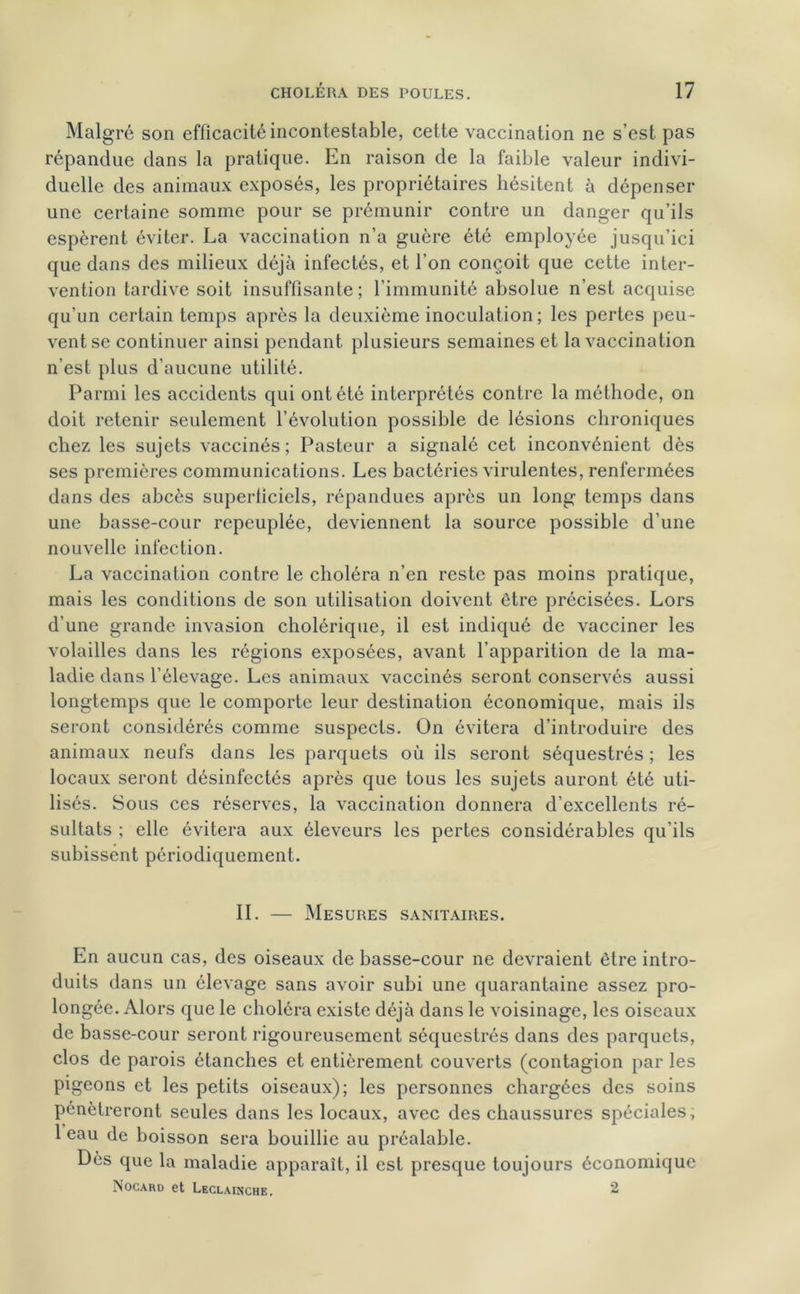 Malgré son efficacité incontestable, cette vaccination ne s’est pas répandue dans la pratique. En raison de la faible valeur indivi- duelle des animaux exposés, les propriétaires hésitent à dépenser une certaine somme pour se prémunir contre un danger qu’ils espèrent éviter. La vaccination n’a guère été employée jusqu’ici que dans des milieux déjà infectés, et l’on conçoit que cette inter- vention tardive soit insuffisante ; l’immunité absolue n’est acquise qu’un certain temps après la deuxième inoculation; les pertes peu- vent se continuer ainsi pendant plusieurs semaines et la vaccination n’est plus d’aucune utilité. Parmi les accidents qui ont été interprétés contre la méthode, on doit retenir seulement l’évolution possible de lésions chroniques chez les sujets vaccinés; Pasteur a signalé cet inconvénient dès ses premières communications. Les bactéries virulentes, renfermées dans des abcès superficiels, répandues après un long temps dans une basse-cour repeuplée, deviennent la source possible d’une nouvelle infection. La vaccination contre le choléra n’en reste pas moins pratique, mais les conditions de son utilisation doivent être précisées. Lors d’une grande invasion cholérique, il est indiqué de vacciner les volailles dans les régions exposées, avant l’apparition de la ma- ladie dans l’élevage. Les animaux vaccinés seront conservés aussi longtemps que le comporte leur destination économique, mais ils seront considérés comme suspects. On évitera d’introduire des animaux neufs dans les parquets où ils seront séquestrés ; les locaux seront désinfectés après que tous les sujets auront été uti- lisés. Sous ces réserves, la vaccination donnera d’excellents ré- sultats ; elle évitera aux éleveurs les pertes considérables qu’ils subissent périodiquement. IL — Mesures sanitaires. En aucun cas, des oiseaux de basse-cour ne devraient être intro- duits dans un élevage sans avoir subi une quarantaine assez pro- longée. Alors que le choléra existe déjà dans le voisinage, les oiseaux de basse-cour seront rigoureusement séquestrés dans des parquets, clos de parois étanches et entièrement couverts (contagion par les pigeons et les petits oiseaux); les personnes chargées des soins pénétreront seules dans les locaux, avec des chaussures spéciales, 1 eau de boisson sera bouillie au préalable. Dès que la maladie apparaît, il est presque toujours économique Nocard et Leclainche. 2