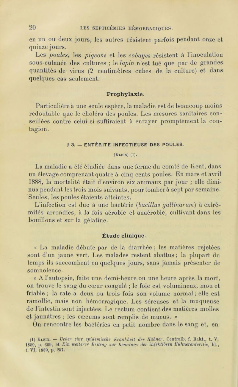 en un ou deux jours, les autres résistent parfois pendant onze et quinze jours. Les poules, les pigeons et les cobayes résistent à l’inoculation sous-cutanée des cultures ; le lapin n’est tué que par de grandes quantités de virus (2 centimètres cubes de la culture) et dans quelques cas seulement. Prophylaxie. Particulière à une seule espèce, la maladie est de beaucoup moins redoutable que le choléra des poules. Les mesures sanitaires con- seillées contre celui-ci suffiraient à enrayer promptement la con- tagion. § 3. — ENTÉRITE INFECTIEUSE DES POULES. (Klein) (1). La maladie a été étudiée dans une ferme du comté de Kent, dans un élevage comprenant quatre à cinq cents poules. En mars et avril 1888, la mortalité était d’environ six animaux par jour ; elle dimi- nua pendant les trois mois suivants, pour tomber à sept par semaine. Seules, les poules étaients atteintes. L’infection est due à une bactérie (bacillus gallinarum) à extré- mités arrondies, à la fois aérobie et anaérobie, cultivant dans les bouillons et sur la gélatine. Étude clinique. « La maladie débute par de la diarrhée ; les matières rejetées sont d’un jaune vert. Les malades restent abattus ; la plupart du temps ils succombent en quelques jours, sans jamais présenter de somnolence. « A l’autopsie, faite une demi-heure ou une heure après la mort, on trouve le sang du cœur coagulé ; le foie est volumineux, mou et friable ; la rate a deux ou trois fois son volume normal ; elle est ramollie, mais non hémorragique. Les séreuses et la muqueuse de l’intestin sont injectées. Le rectum contient des matières molles et jaunâtres ; les cæcums sont remplis de mucus. » On rencontre les bactéries en petit nombre dans le sang et, en (1) Klein. — Ueber eitie epidemische Krankheit der Hühner. Centrait», f. Bakt., t. V, 1889, p. 689, et Ein weilerer Beilrag zur Kenntniss der infelctiosen Hühnerenterilis, Id., t. VI, 1889, p. 257.