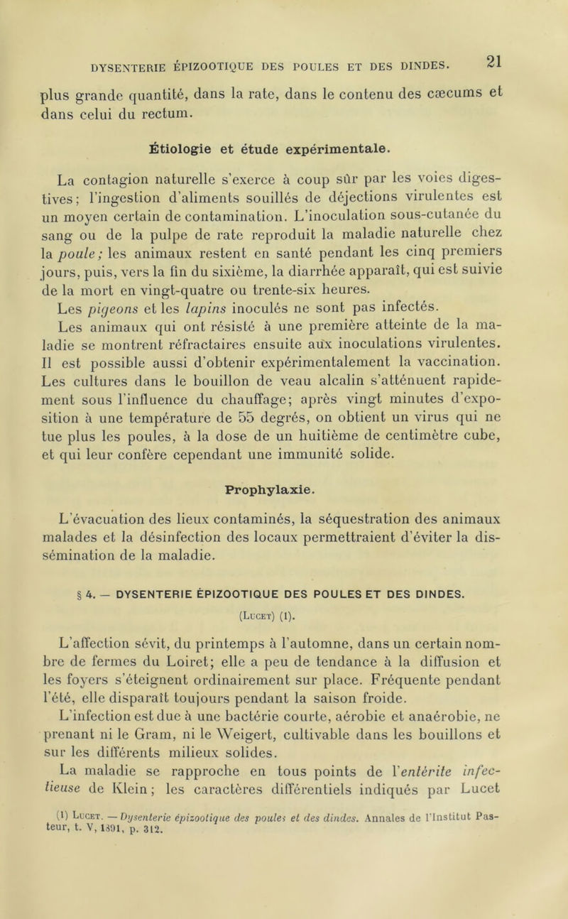 DYSENTERIE ÉPIZOOTIQUE DES POULES ET DES DINDES. plus grande quantité, dans la rate, dans le contenu des cæcums et dans celui du rectum. Étiologie et étude expérimentale. La contagion naturelle s’exerce à coup sûr par les voies diges- tives ; l’ingestion d’aliments souillés de déjections virulentes est un moyen certain de contamination. L’inoculation sous-cutanée du sang ou de la pulpe de rate reproduit la maladie naturelle chez la poule ; les animaux restent en santé pendant les cinq premiers jours, puis, vers la fin du sixième, la diarrhée apparaît, qui est suivie de la mort en vingt-quatre ou trente-six heures. Les pigeons et les lapins inoculés ne sont pas infectés. Les animaux qui ont résisté à une première atteinte de la ma- ladie se montrent réfractaires ensuite aux inoculations virulentes. Il est possible aussi d’obtenir expérimentalement la vaccination. Les cultures dans le bouillon de veau alcalin s’atténuent rapide- ment sous l’influence du chauffage; après vingt minutes d’expo- sition à une température de 55 degrés, on obtient un virus qui ne tue plus les poules, à la dose de un huitième de centimètre cube, et qui leur confère cependant une immunité solide. Prophylaxie. L'évacuation des lieux contaminés, la séquestration des animaux malades et la désinfection des locaux permettraient d’éviter la dis- sémination de la maladie. § 4. - DYSENTERIE ÉPIZOOTIQUE DES POULES ET DES DINDES. (Lucet) (1). L’affection sévit, du printemps à l’automne, dans un certain nom- bre de fermes du Loiret; elle a peu de tendance à la diffusion et les foyers s’éteignent ordinairement sur place. Fréquente pendant l’été, elle disparaît toujours pendant la saison froide. L’infection est due à une bactérie courte, aérobie et anaérobie, ne prenant ni le Gram, ni le Weigert, cultivable dans les bouillons et sur les différents milieux solides. La maladie se rapproche en tous points de ïenlèrile infec- tieuse de Klein ; les caractères différentiels indiqués par Lucet (1) Lucet. —Dysenterie épizootique des poules et des dindes. Annales de l'Institut Pas- teur, t. V, 1891, p. 312.