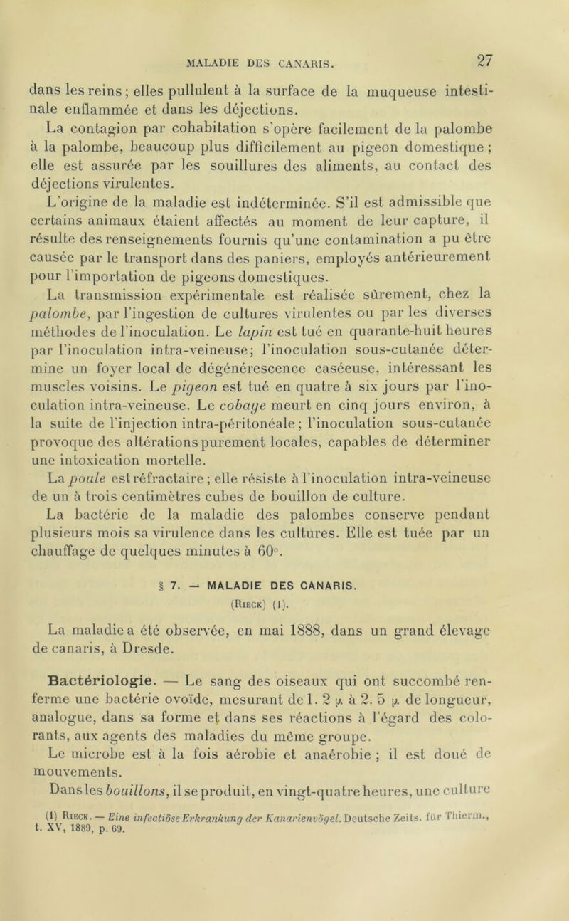 dans les reins ; elles pullulent à la surface de la muqueuse intesti- nale enflammée et dans les déjections. La contagion par cohabitation s’opère facilement de la palombe à la palombe, beaucoup plus difficilement au pigeon domestique ; elle est assurée par les souillures des aliments, au contact des déjections virulentes. L'origine de la maladie est indéterminée. S’il est admissible que certains animaux étaient affectés au moment de leur capture, il résulte des renseignements fournis qu’une contamination a pu être causée par le transport dans des paniers, employés antérieurement pour 1 importation de pigeons domestiques. La transmission expérimentale est réalisée sûrement, chez la palombe, par l’ingestion de cultures virulentes ou par les diverses méthodes de l’inoculation. Le lapin est tué en quarante-huit heures par l’inoculation intra-veineuse; l’inoculation sous-cutanée déter- mine un foyer local de dégénérescence caséeuse, intéressant les muscles voisins. Le pigeon est tué en quatre à six jours par l’ino- culation intra-veineuse. Le cobaye meurt en cinq jours environ, à la suite de l’injection intra-péritonéale ; l’inoculation sous-cutanée provoque des altérations purement locales, capables de déterminer une intoxication mortelle. La poule est réfractaire ; elle résiste à l'inoculation intra-veineuse de un à trois centimètres cubes de bouillon de culture. La bactérie de la maladie des palombes conserve pendant plusieurs mois sa virulence dans les cultures. Elle est tuée par un chauffage de quelques minutes à 60°. § 7. — MALADIE DES CANARIS. (Rieck) (1). La maladie a été observée, en mai 1888, dans un grand élevage de canaris, à Dresde. Bactériologie. — Le sang des oiseaux qui ont succombé ren- ferme une bactérie ovoïde, mesurant de 1. 2 y. à 2. 5 \j. de longueur, analogue, dans sa forme et dans ses réactions à l’égard des colo- rants, aux agents des maladies du môme groupe. Le microbe est à la fois aérobie et anaérobie ; il est doué de mouvements. Dans les bouillons, il se produit, en vingt-quatre heures, une culture (1) Rieck. — Eine infecliôseErkrankunq der Kanarienvôgel. Deutsche Zeits. fur Thierin., t. XV, 1880, p. GO.