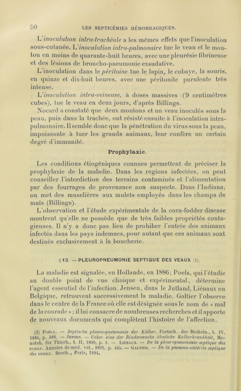 L'inoculation intra-lrachéale a les mêmes effets que l’inoculation sous-cutanée. L’inoculation inlra-pulmonaire tue le veau et le mou- ton en moins de quarante-huit heures, avec une pleurésie fibrineuse et des lésions de broncho-pneumonie exsudative. L’inoculation dans le péritoine tue le lapin, le cobaye, la souris, en quinze et dix-huit heures, avec une péritonite purulente très intense. L'inoculation inlra-veineuse, à doses massives (9 centimètres cubes), tue le veau en deux jours, d’après Billings. Nocard a constaté que deux moutons et un veau inoculés sous la peau, puis dans la trachée, ont résisté ensuite à l’inoculation intra- pulmonaire. Ilsemble donc que la pénétration du virus sous la peau, impuissante à tuer les grands animaux, leur confère un certain degré d’immunité. Prophylaxie. Les conditions étiogéniques connues permettent de préciser la prophylaxie de la maladie. Dans les régions infectées, on peut conseiller l’interdiction des terrains contaminés et l’alimentation par des fourrages de provenance non suspecte. Dans l'Indiana, on met des muselières aux mulets employés dans les champs de maïs (Billings). L’observation et l'étude expérimentale de la corn-fodder disease montrent qu’elle ne possède que de très faibles propriétés conta- gieuses. Il n’y a donc pas lieu de prohiber l’entrée des animaux infectés dans les pays indemnes, pour autant que ces animaux sont destinés exclusivement à la boucherie. §13. — PLEUROPNEUMONIE SEPTIQUE DES VEAUX (1). La maladie est signalée, en Hollande, en 1886; Poels, qui l’étudie au double point de vue clinique et expérimental, détermine l’agent essentiel de l’infection. Jensen, dans le Jutland, Liénaux en Belgique, retrouvent successivement la maladie. Galtier l’observe dans le centre de la France où elle est désignée sous le nom de «mal de la courade » ; il lui consacre de nombreuses recherches et il apporte de nouveaux documents qui complètent l’histoire de l’affection. (1) Poei.s. — Seplische pleuro-pneumonie der Kàlber. Fortsch. der Medicin., t. IV, 1880, p. 388. — Jensen. — Ueber eine der Rinderseuche ahnliche Kalberkrankheit, Mo- natsh. fur Thierh., t. II, 1890, p. 1. — Liénaux. — De la pleuropneumonie septique des veaux. Annales deraéd. vêt., 1892, p. 465. — Galtieh. — De la pneumo-entèrüe septique des veaux. Broch., Paris, 1894.