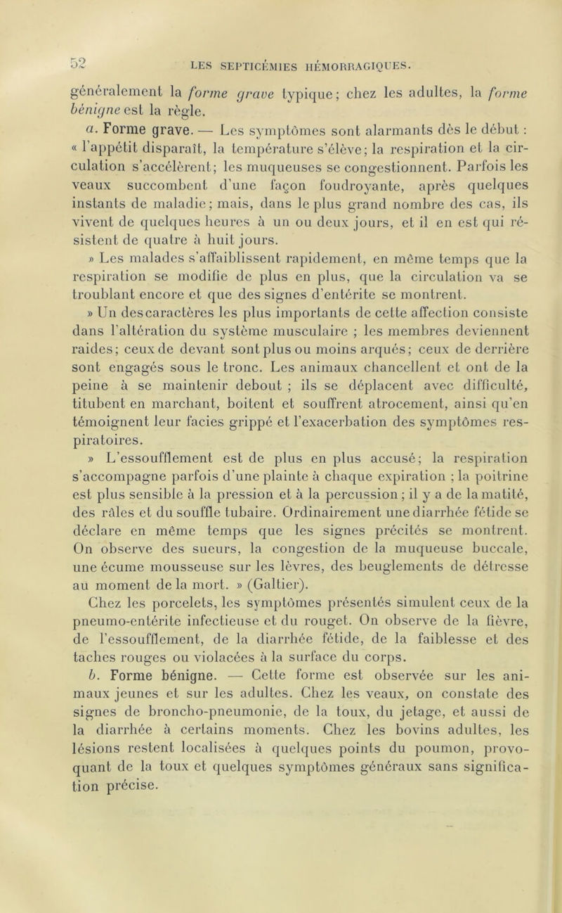 généralement la forme grave typique; chez les adultes, la forme bénigne est la règle. a. Forme grave. — Les symptômes sont alarmants dès le début : « 1 appétit disparaît, la température s’élève; la respiration et la cir- culation s’accélèrent; les muqueuses se congestionnent. Parfois les veaux succombent d’une façon foudroyante, après quelques instants de maladie; mais, dans le plus grand nombre des cas, ils vivent de quelques heures à un ou deux jours, et il en est qui ré- sistent de quaire à huit jours. » Les malades s’affaiblissent rapidement, en même temps que la respiration se modifie de plus en plus, que la circulation va se troublant encore et que des signes d’entérite se montrent. » Un des caractères les plus importants de cette affection consiste dans l'altération du système musculaire ; les membres deviennent raides; ceux de devant sont plus ou moins arqués; ceux de derrière sont engagés sous le tronc. Les animaux chancellent et ont de la peine à se maintenir debout ; ils se déplacent avec difficulté, titubent en marchant, boitent et souffrent atrocement, ainsi qu’en témoignent leur faciès grippé et l’exacerbation des symptômes res- piratoires. » L’essoufflement est de plus en plus accusé; la respiration s’accompagne parfois d’une plainte à chaque expiration ; la poitrine est plus sensible à la pression et à la percussion ; il y a de la matité, des râles et du souffle tubaire. Ordinairement une diarrhée fétide se déclare en même temps que les signes précités se montrent. On observe des sueurs, la congestion de la muqueuse buccale, une écume mousseuse sur les lèvres, des beuglements de détresse au moment de la mort. » (Galtier). Chez les porcelets, les symptômes présentés simulent ceux de la pneumo-entérite infectieuse et du rouget. On observe de la fièvre, de l’essoufflement, de la diarrhée fétide, de la faiblesse et des taches rouges ou violacées à la surface du corps. b. Forme bénigne. — Cette forme est observée sur les ani- maux jeunes et sur les adultes. Chez les veaux, on constate des signes de broncho-pneumonie, de la toux, du jetage, et aussi de la diarrhée à certains moments. Chez les bovins adultes, les lésions restent localisées à quelques points du poumon, provo- quant de la toux et quelques symptômes généraux sans significa- tion précise.