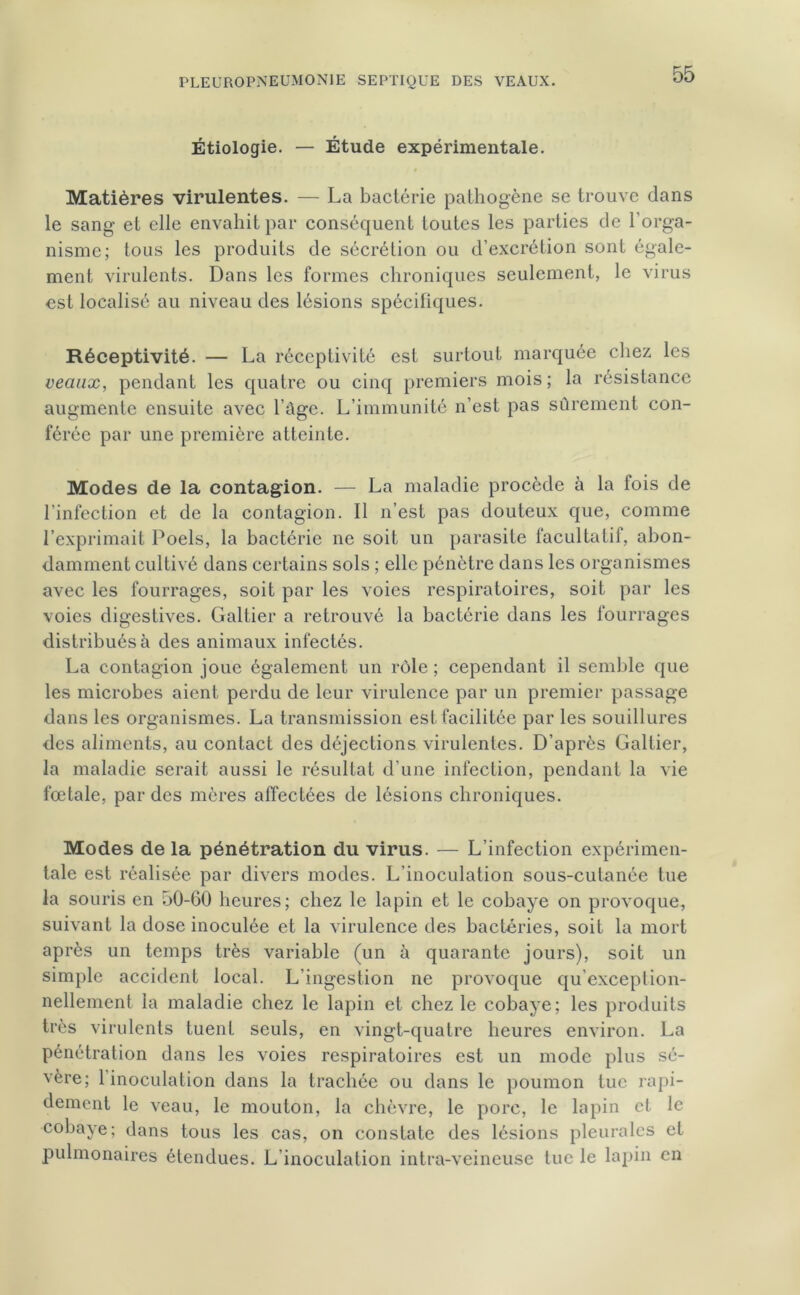 Étiologie. — Étude expérimentale. Matières virulentes. — La bactérie pathogène se trouve dans le sang et elle envahit par conséquent toutes les parties de l’orga- nisme; tous les produits de sécrétion ou d’excrétion sont égale- ment virulents. Dans les formes chroniques seulement, le virus est localisé au niveau des lésions spécifiques. Réceptivité. — La réceptivité est surtout marquée chez les veaux, pendant les quatre ou cinq premiers mois; la résistance augmente ensuite avec l’àge. L’immunité n’est pas sûrement con- férée par une première atteinte. Modes de la contagion. — La maladie procède à la fois de l’infection et de la contagion. Il n’est pas douteux que, comme l’exprimait Poels, la bactérie ne soit un parasite facultatif, abon- damment cultivé dans certains sols ; elle pénètre dans les organismes avec les fourrages, soit par les voies respiratoires, soit par les voies digestives. Galtier a retrouvé la bactérie dans les fourrages distribués à des animaux infectés. La contagion joue également un rôle ; cependant il semble que les microbes aient perdu de leur virulence par un premier passage dans les organismes. La transmission est facilitée par les souillures des aliments, au contact des déjections virulentes. D’après Galtier, la maladie serait aussi le résultat d’une infection, pendant la vie fœtale, par des mères affectées de lésions chroniques. Modes de la pénétration du virus. — L’infection expérimen- tale est réalisée par divers modes. L’inoculation sous-cutanée tue la souris en 50-60 heures; chez le lapin et le cobaye on provoque, suivant la dose inoculée et la virulence des bactéries, soit la mort après un temps très variable (un à quarante jours), soit un simple accident local. L'ingestion ne provoque qu’exception- nellement la maladie chez le lapin et chez le cobaye; les produits très virulents tuent seuls, en vingt-quatre heures environ. La pénétration dans les voies respiratoires est un mode plus sé- vère; 1 inoculation dans la trachée ou dans le poumon tue rapi- dement le veau, le mouton, la chèvre, le porc, le lapin et le cobaye; dans tous les cas, on constate des lésions pleurales et pulmonaires étendues. L’inoculation intra-veineuse tue le lapin en