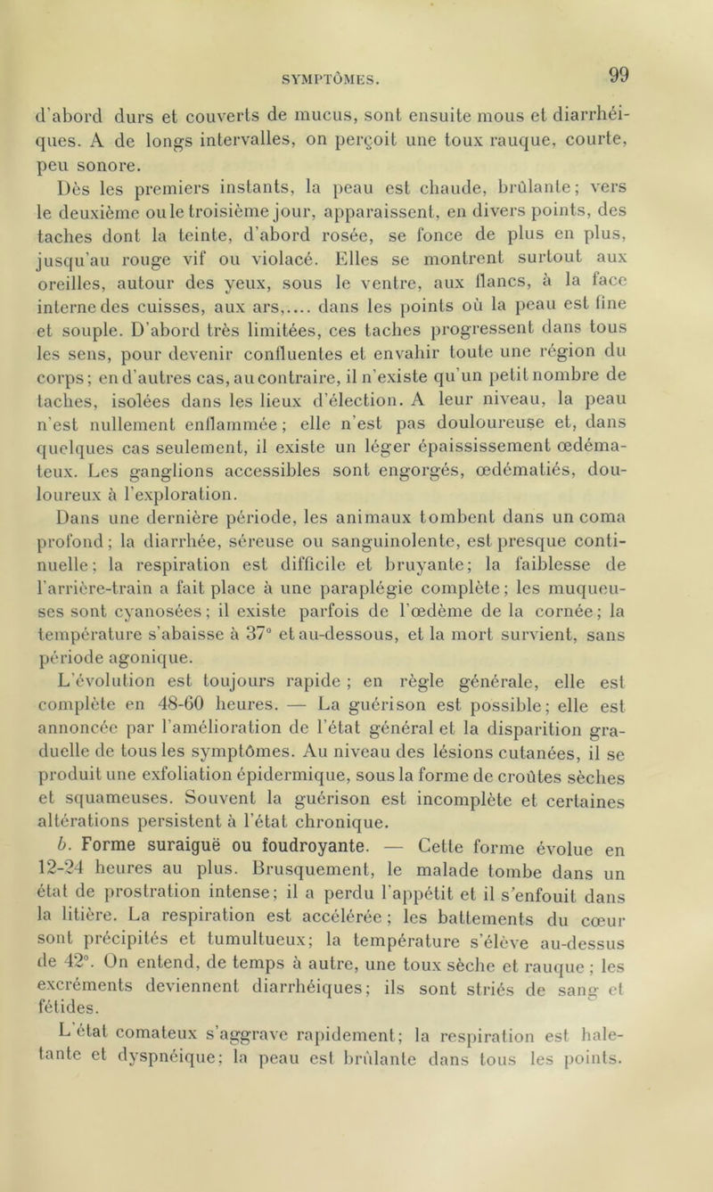 d’aborcl durs et couverts de mucus, sont ensuite mous et diarrhéi- ques. A de longs intervalles, on perçoit une toux rauque, courte, peu sonore. Dès les premiers instants, la peau est chaude, brûlante ; vers le deuxième ouïe troisième jour, apparaissent, en divers points, des taches dont la teinte, d’abord rosée, se fonce de plus en plus, jusqu’au rouge vif ou violacé. Elles se montrent surtout aux oreilles, autour des yeux, sous le ventre, aux flancs, à la lace interne des cuisses, aux ars,.... dans les points où la peau est line et souple. D’abord très limitées, ces taches progressent dans tous les sens, pour devenir confluentes et envahir toute une région du corps; en d’autres cas, au contraire, il n’existe qu’un petit nombre de taches, isolées dans les lieux d’élection. A leur niveau, la peau n'est nullement enflammée ; elle n’est pas douloureuse et, dans quelques cas seulement, il existe un léger épaississement œdéma- teux. Les ganglions accessibles sont engorgés, œdématiés, dou- loureux à l'exploration. Dans une dernière période, les animaux tombent dans un coma profond; la diarrhée, séreuse ou sanguinolente, est presque conti- nuelle; la respiration est difficile et bruyante; la faiblesse de l’arrière-train a fait place à une paraplégie complète ; les muqueu- ses sont cyanosées ; il existe parfois de l'œdème de la cornée ; la température s’abaisse à 37° et au-dessous, et la mort survient, sans période agonique. L’évolution est toujours rapide ; en règle générale, elle est complète en 48-60 heures. — La guérison est possible; elle est annoncée par l’amélioration de l’état général et la disparition gra- duelle de tous les symptômes. Au niveau des lésions cutanées, il se produit une exfoliation épidermique, sous la forme de croûtes sèches et squameuses. Souvent la guérison est incomplète et certaines altérations persistent à l’état chronique. b. Forme suraiguë ou foudroyante. — Cette forme évolue en 12-24 heures au plus. Brusquement, le malade tombe dans un état de prostration intense; il a perdu l’appétit et il s’enfouit dans la litière. La respiration est accélérée; les battements du cœur sont précipités et tumultueux; la température s’élève au-dessus de 42°. On entend, de temps à autre, une toux sèche et rauque ; les excréments deviennent diarrhéiques; ils sont striés de saim et fétides. L état comateux s’aggrave rapidement; la respiration est hale- tante et dyspnéique; la peau est brûlante dans tous les points.