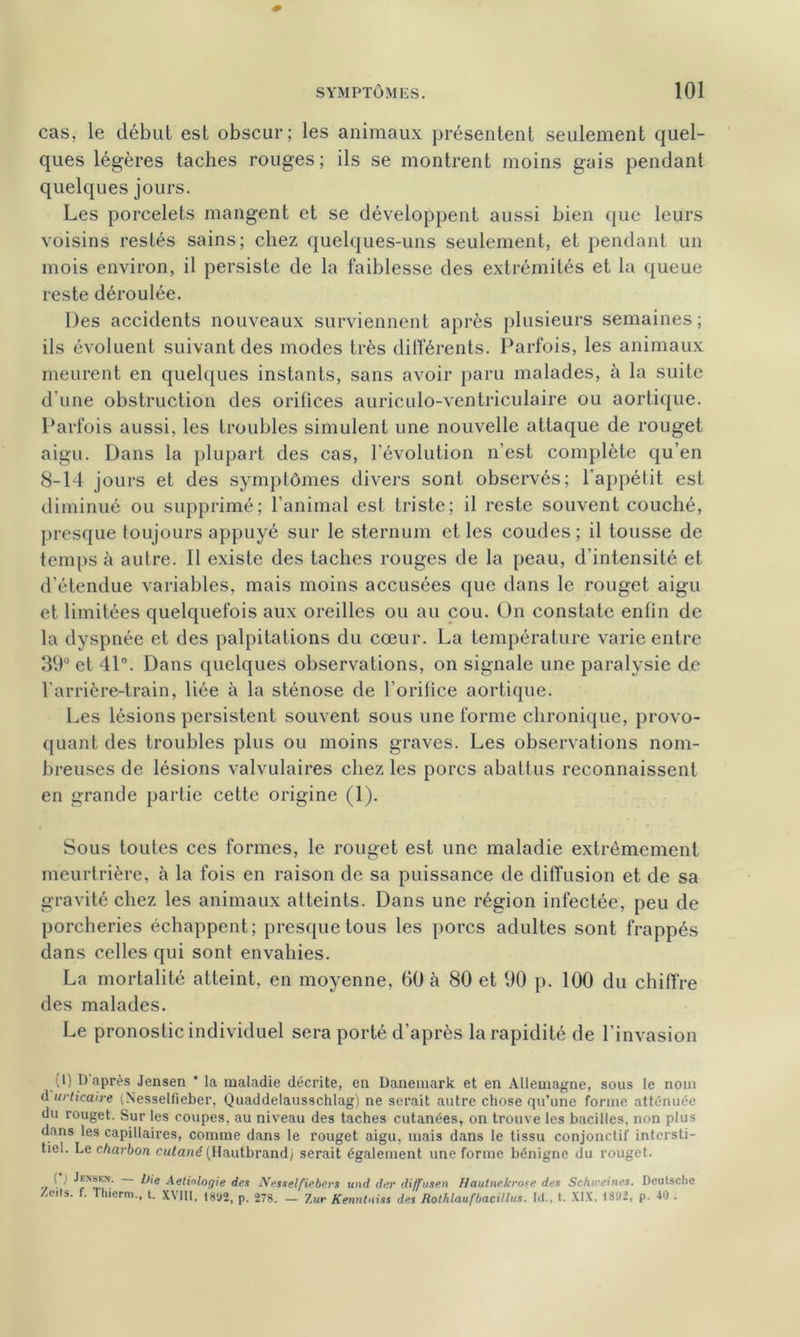 cas, le début est obscur; les animaux présentent seulement quel- ques légères taches rouges; ils se montrent moins gais pendant quelques jours. Les porcelets mangent et se développent aussi bien que leurs voisins restés sains; chez quelques-uns seulement, et pendant un mois environ, il persiste de la faiblesse des extrémités et la queue reste déroulée. Des accidents nouveaux surviennent après plusieurs semaines; ils évoluent suivant des modes très différents. Parfois, les animaux meurent en quelques instants, sans avoir paru malades, à la suite d’une obstruction des orifices auriculo-ventriculaire ou aortique. Parfois aussi, les troubles simulent une nouvelle attaque de rouget aigu. Dans la plupart des cas, l’évolution n’est complète qu’en 8-14 jours et des symptômes divers sont observés; l’appétit est diminué ou supprimé; l’animal est triste; il reste souvent couché, presque toujours appuyé sur le sternum et les coudes ; il tousse de temps à autre. Il existe des taches rouges de la peau, d’intensité et d’étendue variables, mais moins accusées que dans le rouget aigu et limitées quelquefois aux oreilles ou au cou. On constate enfin de la dyspnée et des palpitations du cœur. La température varie entre 39° et 41°. Dans quelques observations, on signale une paralysie de l’arrière-train, liée à la sténose de l’orifice aortique. Les lésions persistent souvent sous une forme chronique, provo- quant des troubles plus ou moins graves. Les observations nom- breuses de lésions valvulaires chez les porcs abattus reconnaissent en grande partie cette origine (1). Sous toutes ces formes, le rouget est une maladie extrêmement meurtrière, à la fois en raison de sa puissance de diffusion et de sa gravité chez les animaux atteints. Dans une région infectée, peu de porcheries échappent; presque tous les porcs adultes sont frappés dans celles qui sont envahies. La mortalité atteint, en moyenne, 60 à 80 et 90 p. 100 du chiffre des malades. Le pronostic individuel sera porté d’après la rapidité de l’invasion (l) D après Jensen * la maladie décrite, en Danemark et en Allemagne, sous le nom d urticaire (Nesselfleber, Quaddelausschlag) ne serait autre chose qu’une forme atténuée du rouget. Sur les coupes, au niveau des taches cutanées, on trouve les bacilles, non plus dans les capillaires, comme dans le rouget aigu, mais dans le tissu conjonctif intersti- tiel. Le charbon cutané (Hautbrand) serait également une forme bénigne du rouget. -/ 1 ^'e Pétiologie des Nesselfiebers und der diffusen Hautnekrose des Schireines. Deutsche Zens. f. Thierra., t. XVIII, 1892, p. 278. - Zur Kenntniss des Rothlaufbacillus. IJ., t. XIX, 1392, p. 40 .